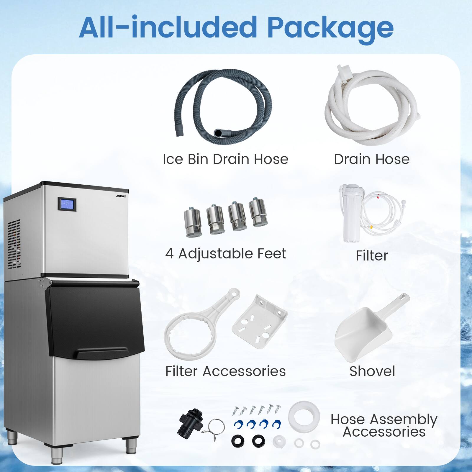 All-included Package

- Ice Bin Drain Hose
- Drain Hose
- 4 Adjustable Feet
- Filter
- Filter Accessories
- Shovel
- Hose Assembly Accessories