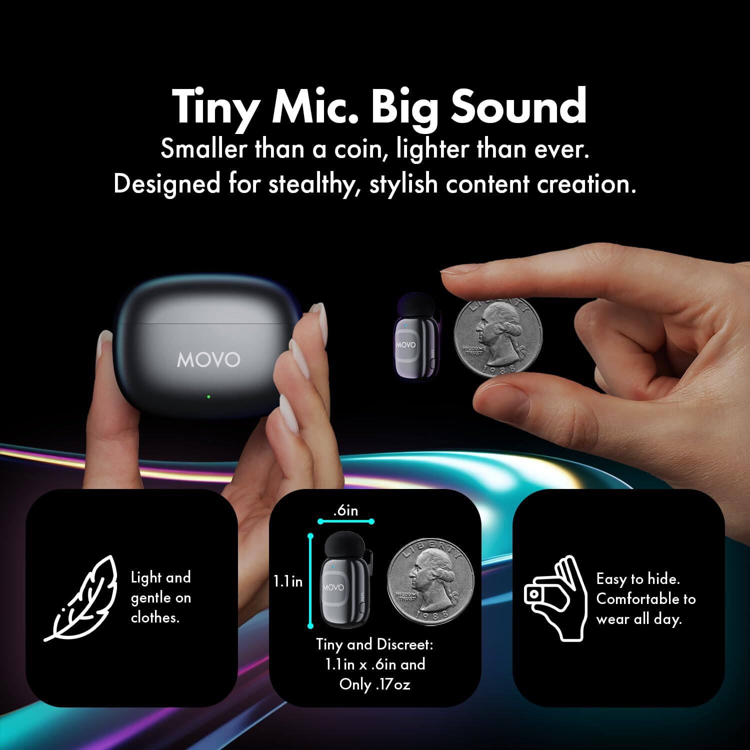 Tiny Mic. Big Sound  
Smaller than a coin, lighter than ever.  
Designed for stealthy, stylish content creation.  

MOVO  

Light and gentle on clothes.  

Tiny and Discreet:  
1.1in x .6in and Only .17oz  

Easy to hide.  
Comfortable to wear all day.