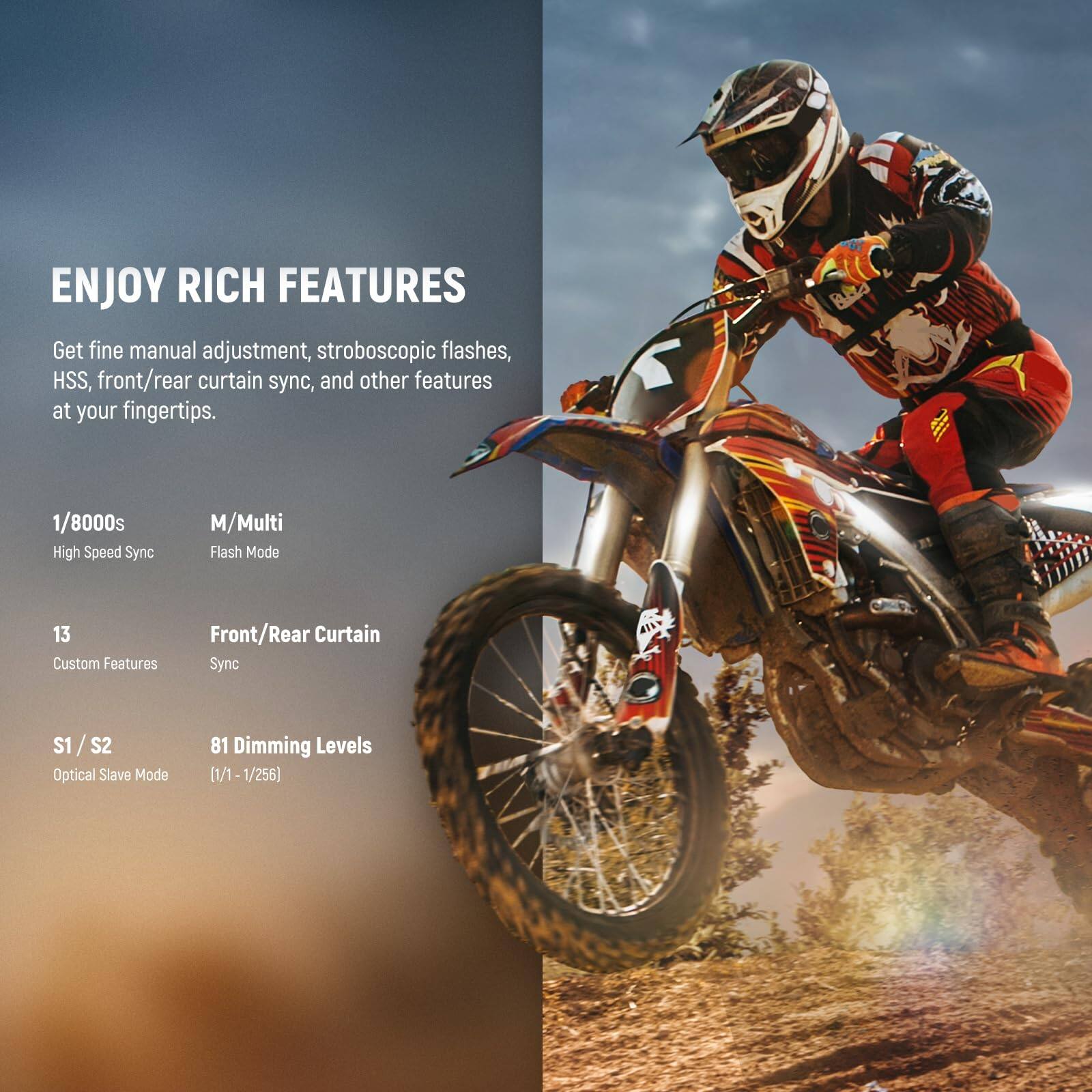 ENJOY RICH FEATURES

Get fine manual adjustment, stroboscopic flashes, HSS, front/rear curtain sync, and other features at your fingertips.

- 1/8000s High Speed Sync
- M/Multi Flash Mode
- 13 Custom Features
- Front/Rear Curtain Sync
- S1/S2 Optical Slave Mode
- 81 Dimming Levels (1/1 - 1/256)