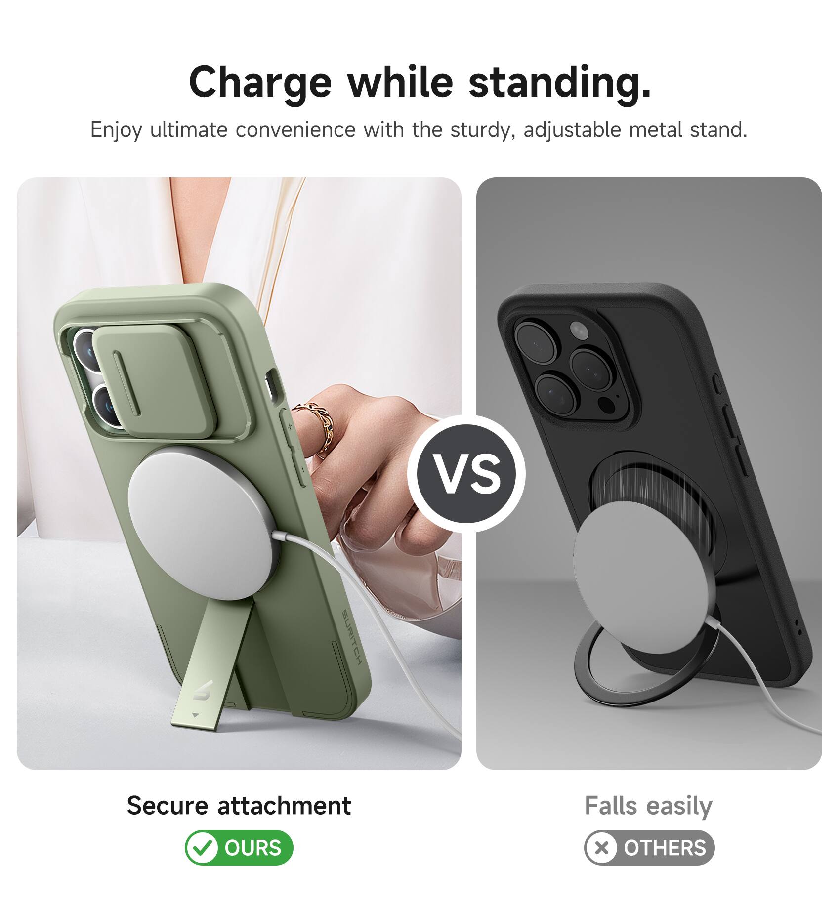 Charge while standing.  
Enjoy ultimate convenience with the sturdy, adjustable metal stand.  

VS  

Secure attachment  
OURS  

Falls easily  
OTHERS