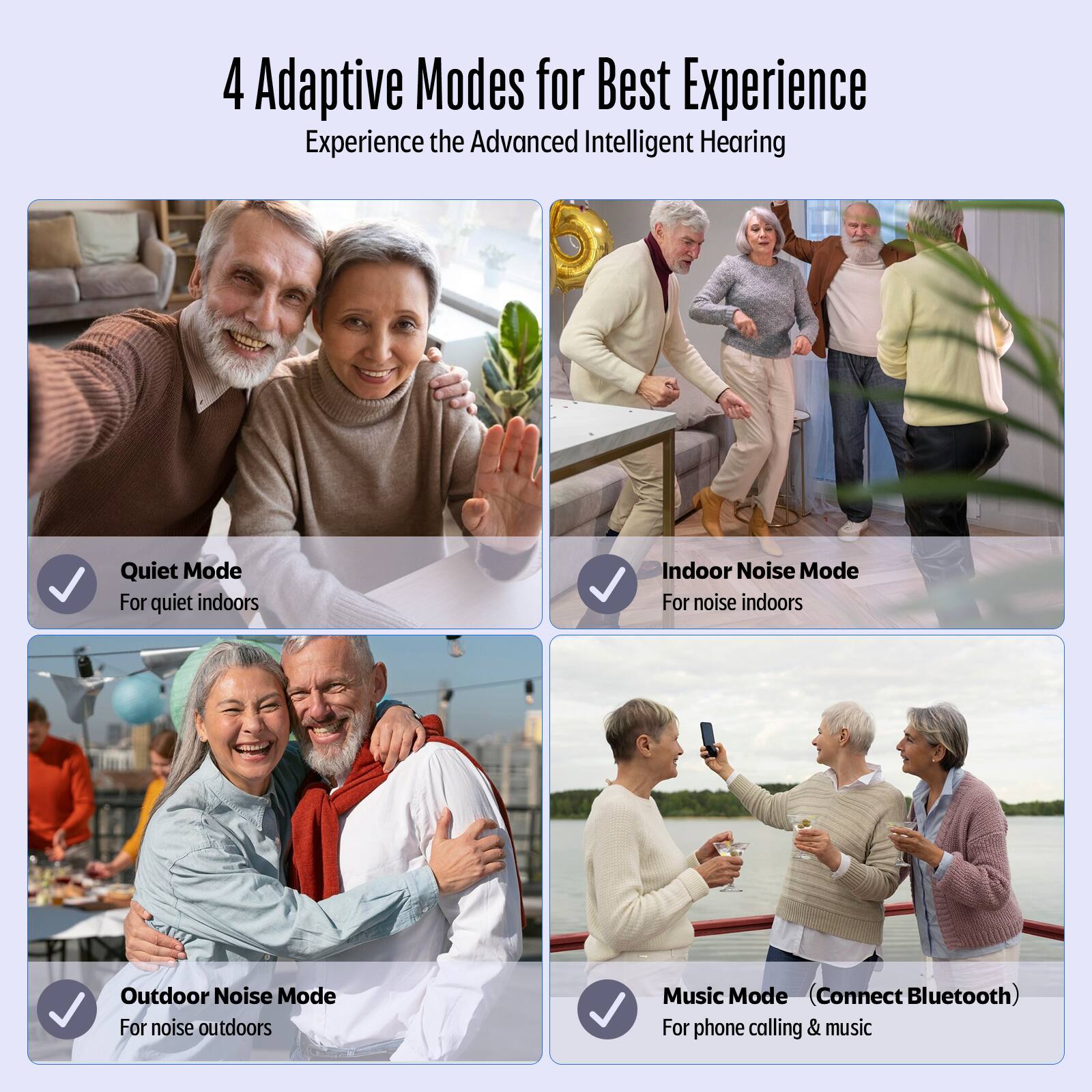 4 Adaptive Modes for Best Experience
Experience the Advanced Intelligent Hearing

Quiet Mode
For quiet indoors
Indoor Noise Mode
For noise indoors
Outdoor Noise Mode
For noise outdoors
Music Mode (Connect Bluetooth)
For phone calling & music