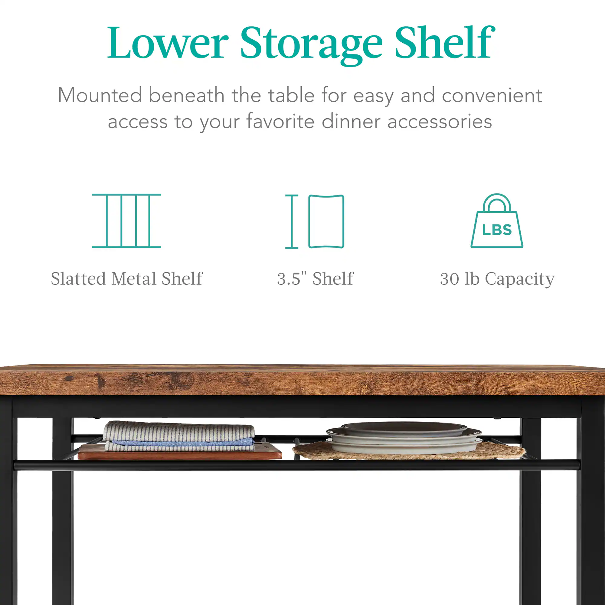 Lower Storage Shelf  
Mounted beneath the table for easy and convenient access to your favorite dinner accessories  

Slatted Metal Shelf  
3.5" Shelf  
30 lb Capacity