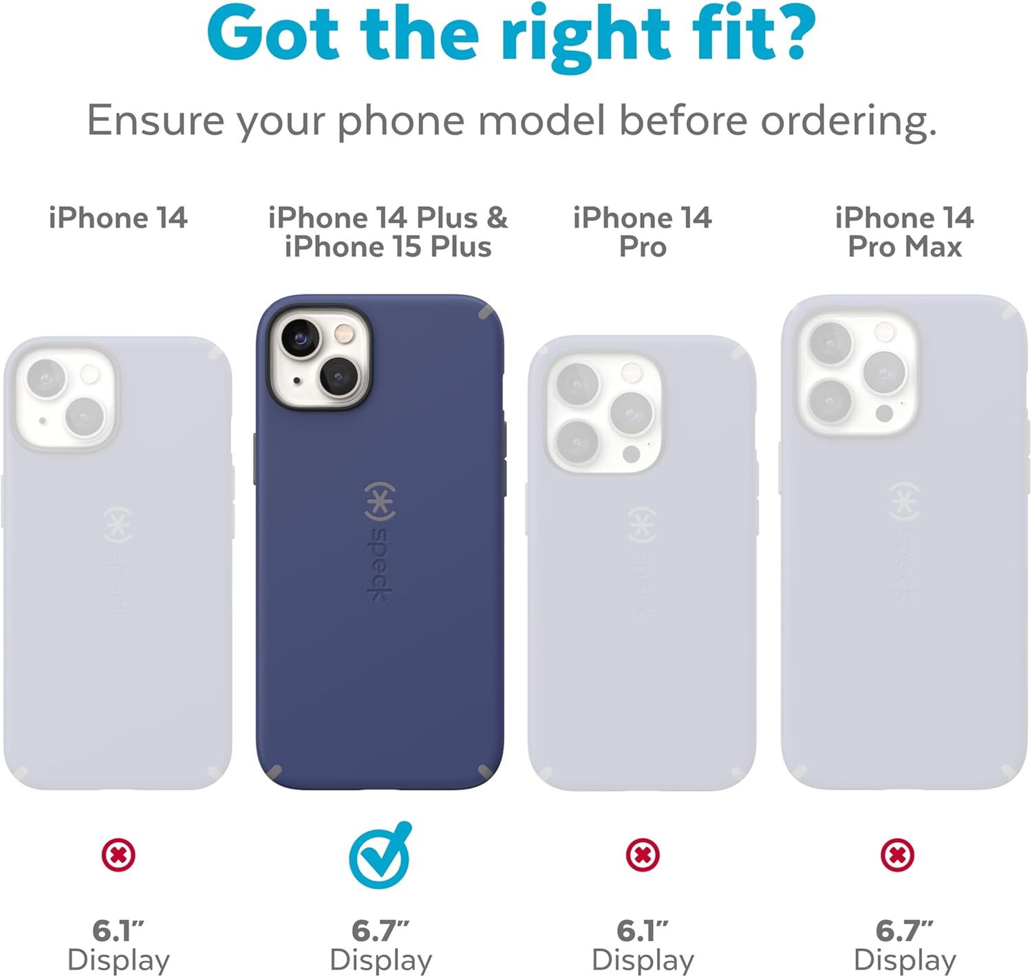 Got the right fit?  
Ensure your phone model before ordering.

iPhone 14  
6.1" Display

iPhone 14 Plus & iPhone 15 Plus  
6.7" Display

iPhone 14 Pro  
6.1" Display

iPhone 14 Pro Max  
6.7" Display