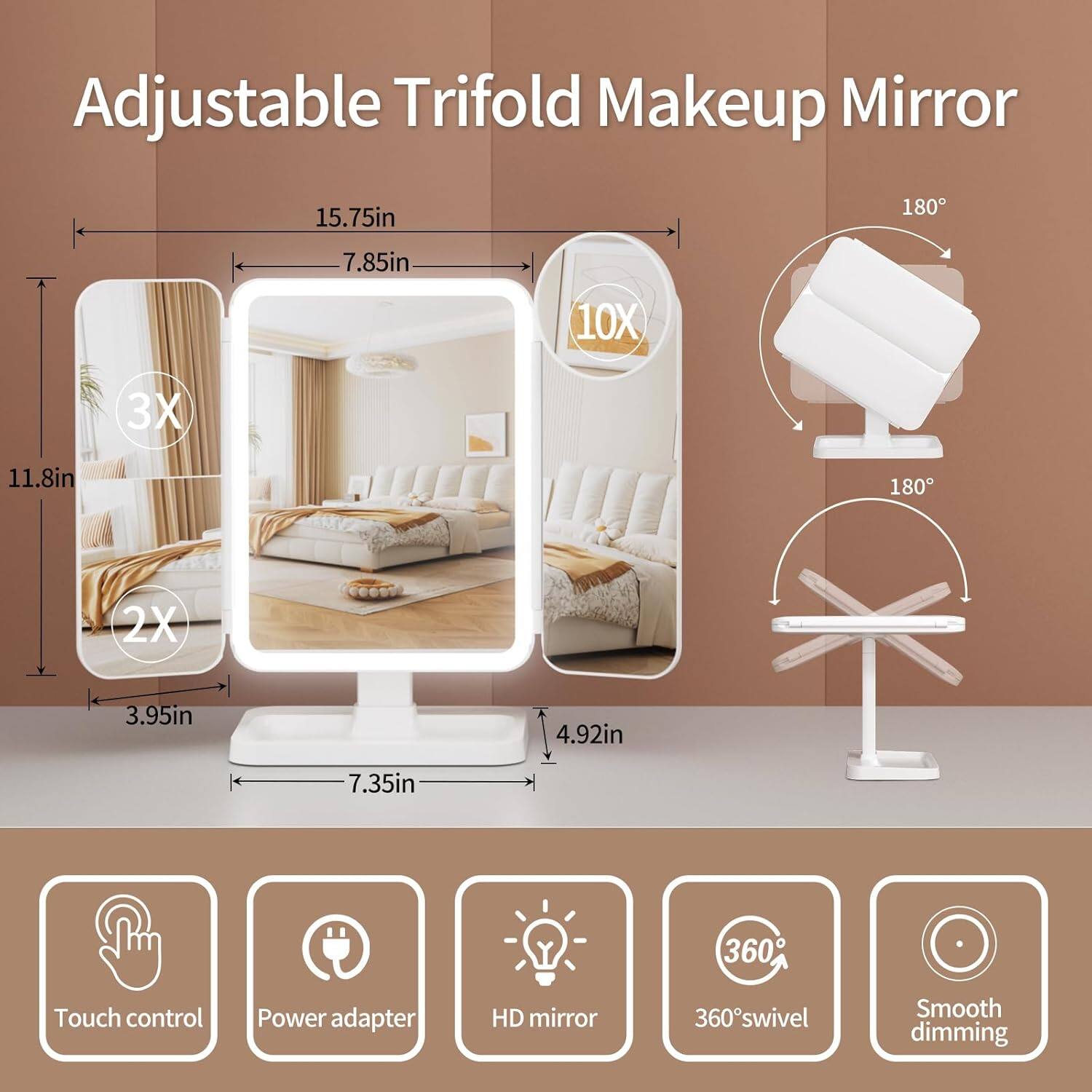 Adjustable Trifold Makeup Mirror

- 15.75in
- 7.85in
- 11.8in
- 3.95in
- 7.35in
- 4.92in

Magnifications:
- 10X
- 3X
- 2X

Features:
- Touch control
- Power adapter
- HD mirror
- 360° swivel
- Smooth dimming

Dimensions:
- 180° rotation
- 180° rotation