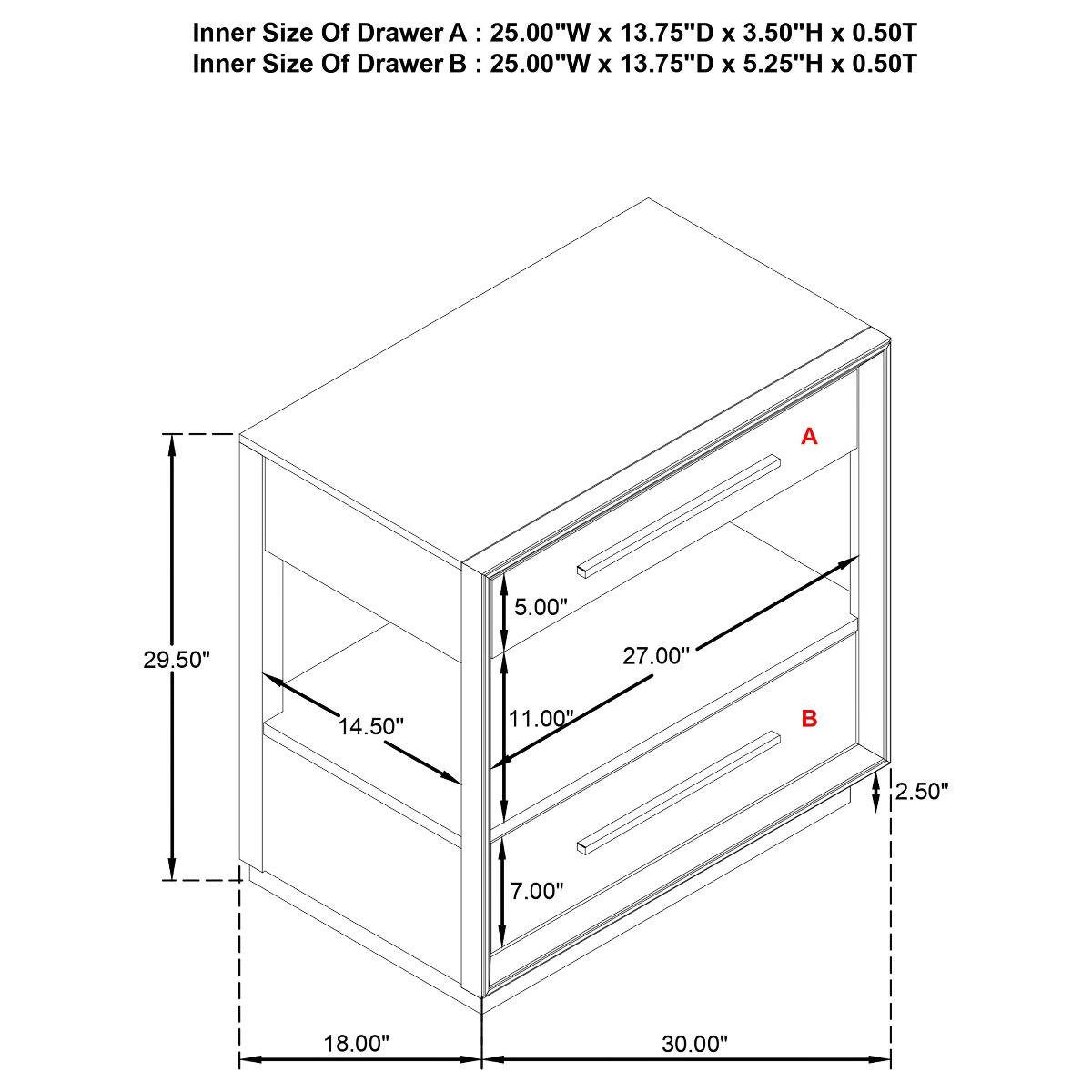 Inner Size Of Drawer A: 25.00"W X 13.75"D X 3.50"H X 0.50T  
Inner Size Of Drawer B: 25.00"W X 13.75"D X 5.25"H X 0.50T  

A  
5.00"  
29.50"  
27.00"  
14.50"  
11.00"  

2.50"  
7.00"  
18.00"  
30.00"