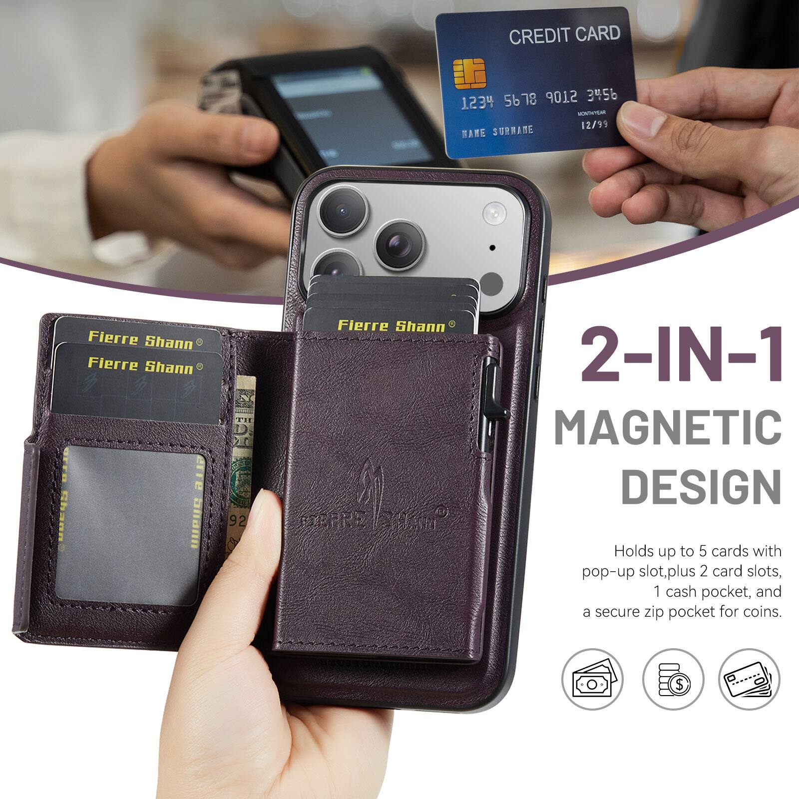CREDIT CARD 5678 9012 3456 1234  
12/99  
NAME SURNAME  

Fierre Shann  
Fierre Shann  
Fierre Shann  

2-IN-1 MAGNETIC DESIGN  
Holds up to 5 cards with pop-up slot, plus 2 card slots, 1 cash pocket, and a secure zip pocket for coins.