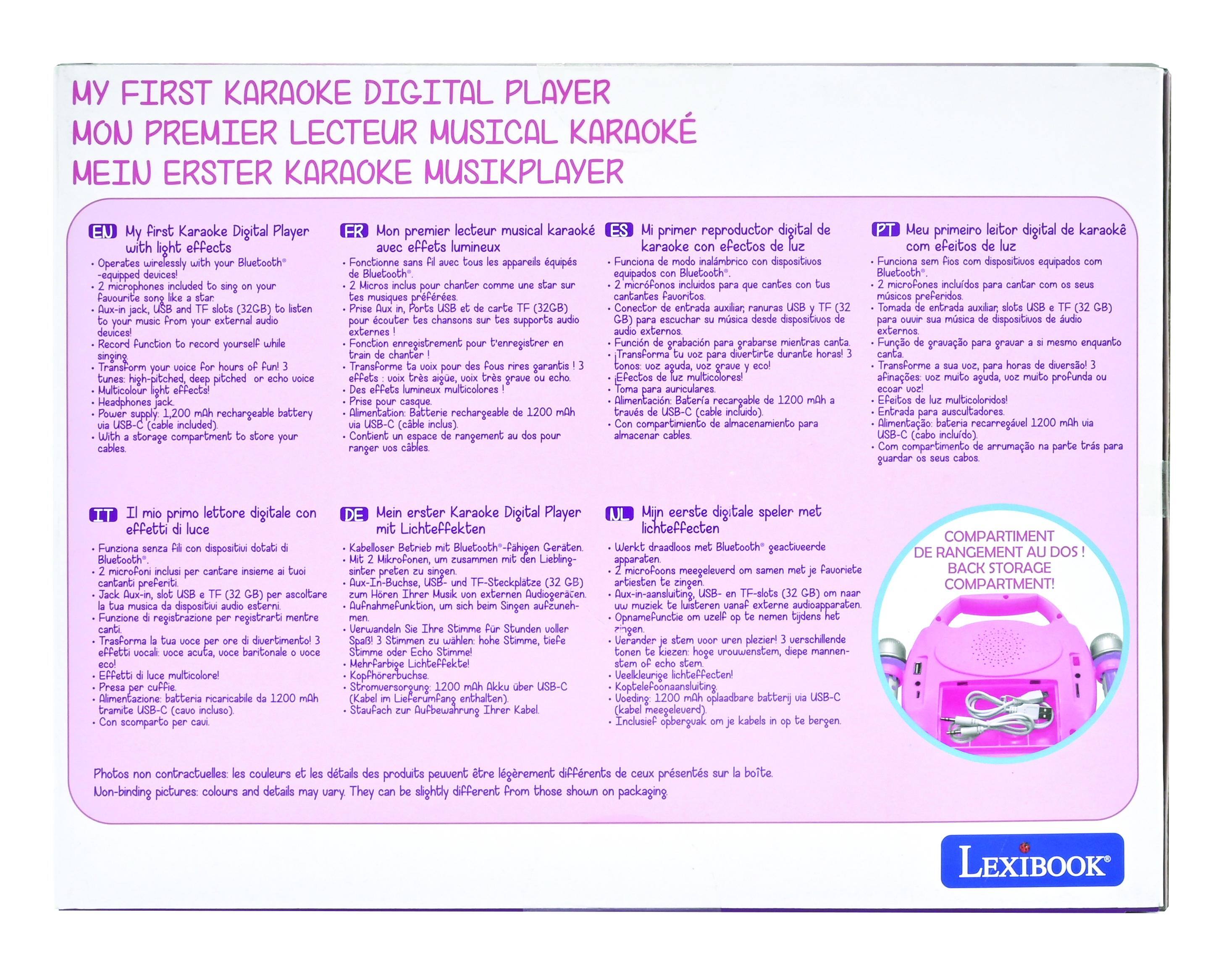 **MY FIRST KARAOKE DIGITAL PLAYER**

**MON PREMIER LECTEUR MUSICAL KARAOKE**

**MEIN ERSTER KARAOKE MUSIKPLAYER**

**EN** My First Karaoke Digital Player  
- Operates wirelessly with your Bluetooth® devices  
- 2 microphones included to sing on your favourite song like a star  
- Dual-in jack, USB and TF slots (32GB) to listen to music from your external audio devices  
- Record Function to record yourself while singing  
- Form your voice for hours of fun 3 tunes: high-pitched, deep pitched or echo voice  
- Multicolour light effects!  
- Headphones jack  
- 1200 mAh rechargeable battery via USB-C (cable included)  
- With a storage compartment to store your cables  

**FR** Mon premier lecteur musical karaoke  
- Fonctionne avec des appareils équipés Bluetooth®  
- 2 micros inclus pour chanter sur vos chansons préférées  
- Ports USB et de carte TF (32GB) pour écouter votre musique depuis des supports audio externes  
- Fonction enregistrement pour enregistrer en chantant