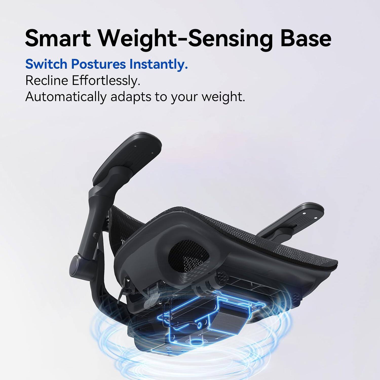Smart Weight-Sensing Base  
Switch Postures Instantly.  
Recline Effortlessly.  
Automatically adapts to your weight.