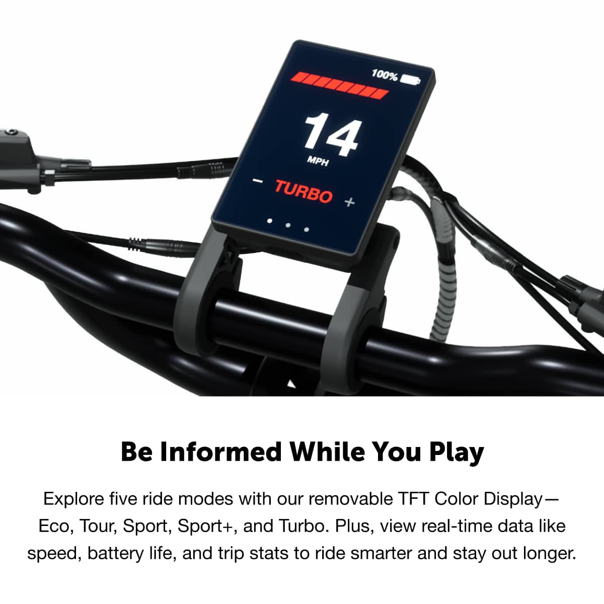 100% 14 MPH - TURBO + Be Informed While You Play
Explore five ride modes with our removable TFT Color Display—Eco, Tour, Sport, Sport+, and Turbo. Plus, view real-time data like speed, battery life, and trip stats to ride smarter and stay out longer.