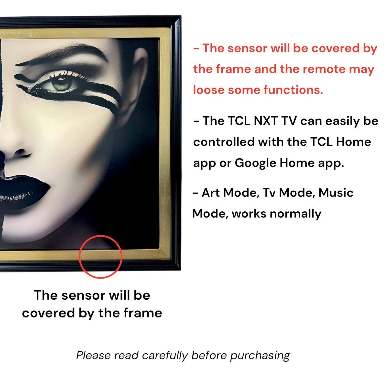 - The sensor will be covered by the frame and the remote may lose some functions.
- The TCL NXT TV can easily be controlled with the TCL Home app or Google Home app.
- Art Mode, Tv Mode, Music Mode, works normally
- The sensor will be covered by the frame
- Please read carefully before purchasing