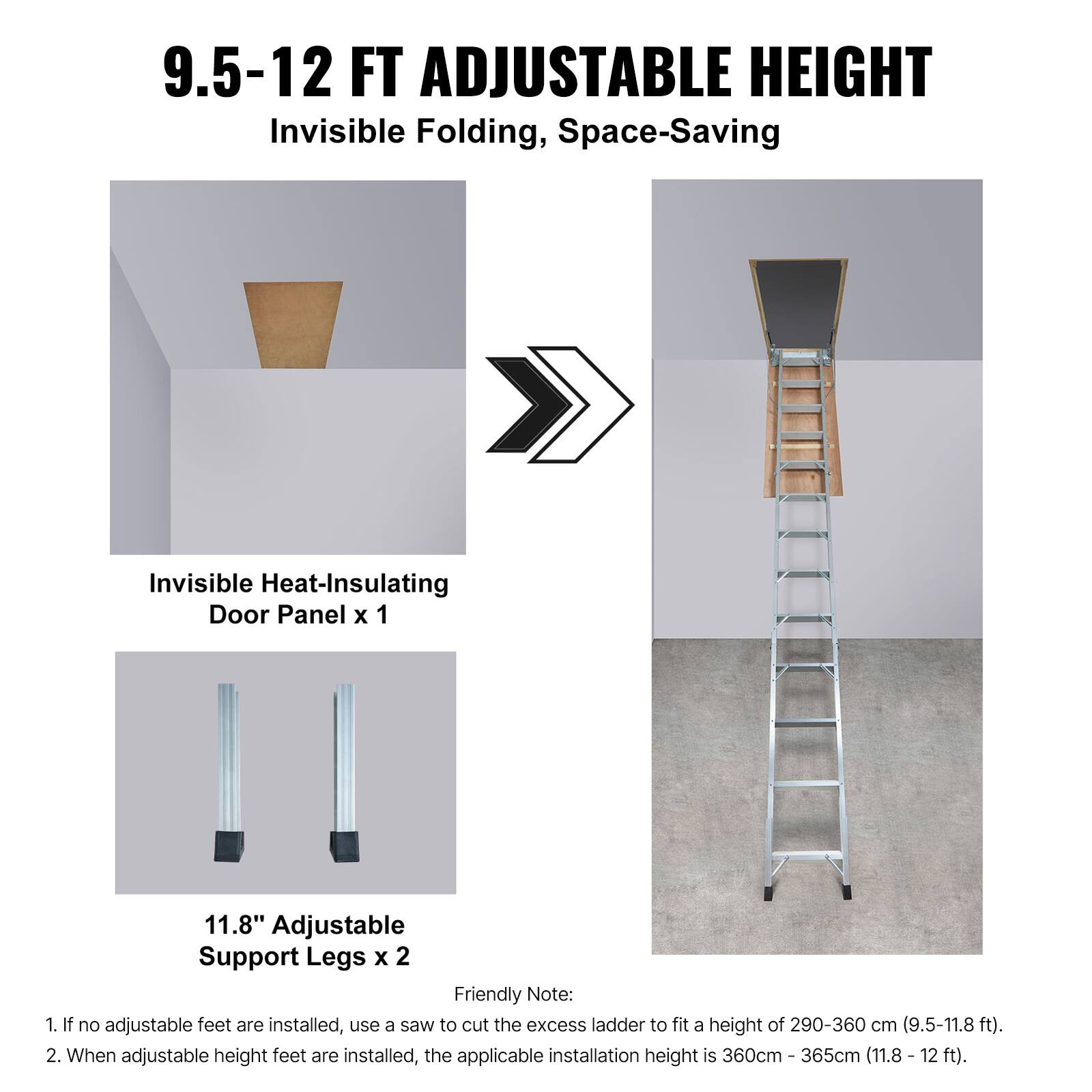 9.5-12 FT ADJUSTABLE HEIGHT  
Invisible Folding, Space-Saving  

Invisible Heat-Insulating Door Panel x 1  

11.8" Adjustable Support Legs x 2  

Friendly Note:  
1. If no adjustable feet are installed, use a saw to cut the excess ladder to fit a height of 290-360 cm (9.5-11.8 ft).  
2. When adjustable height feet are installed, the applicable installation height is 360cm - 365cm (11.8 - 12 ft).