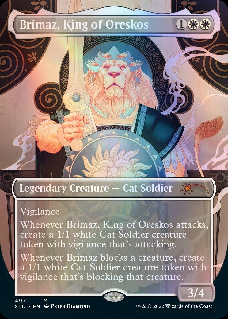 Brimaz, King of Oreskos  
1  
Legendary Creature - Cat Soldier  
Vigilance  
Whenever Brimaz, King of Oreskos attacks, create a 1/1 white Cat Soldier creature token with vigilance that's attacking. Whenever Brimaz blocks a creature, create a 1/1 white Cat Soldier creature token with vigilance that's blocking that creature.  
3/4  
497 M SLD EN PETER DIAMOND  
TM & © 2022 Wizards of the Coast