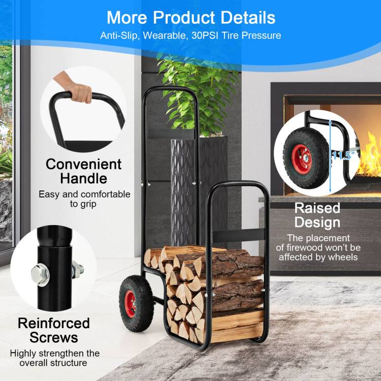 More Product Details  
Anti-Slip, Wearable, 30PSI Tire Pressure  

Convenient Handle  
Easy and comfortable to grip  

Raised Design  
The placement of firewood won't be affected by wheels  

Reinforced Screws  
Highly strengthen the overall structure