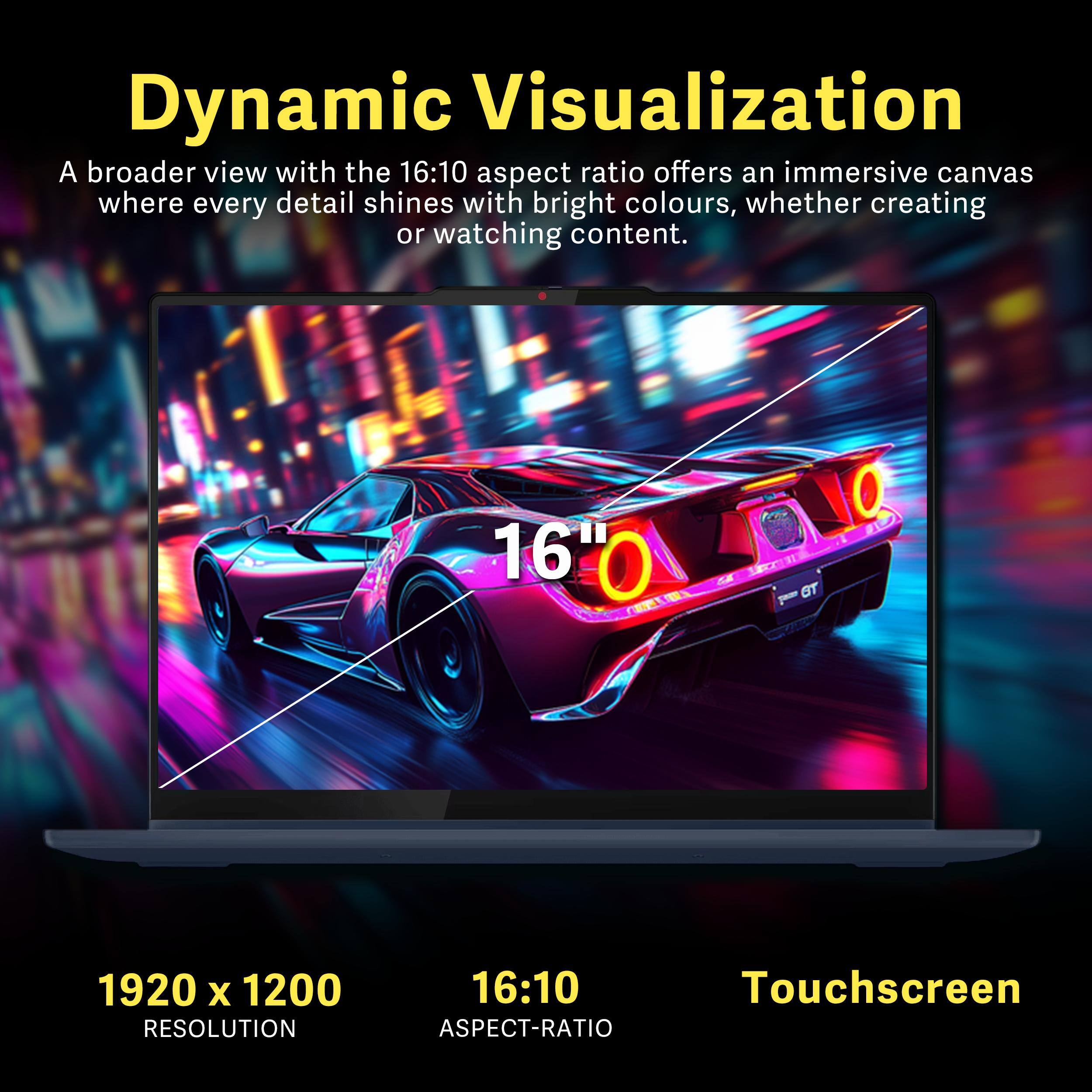 Dynamic Visualization

A broader view with the 16:10 aspect ratio offers an immersive canvas where every detail shines with bright colours, whether creating or watching content.

16"0 C GT

1920 x 1200 RESOLUTION

16:10 ASPECT-RATIO

Touchscreen