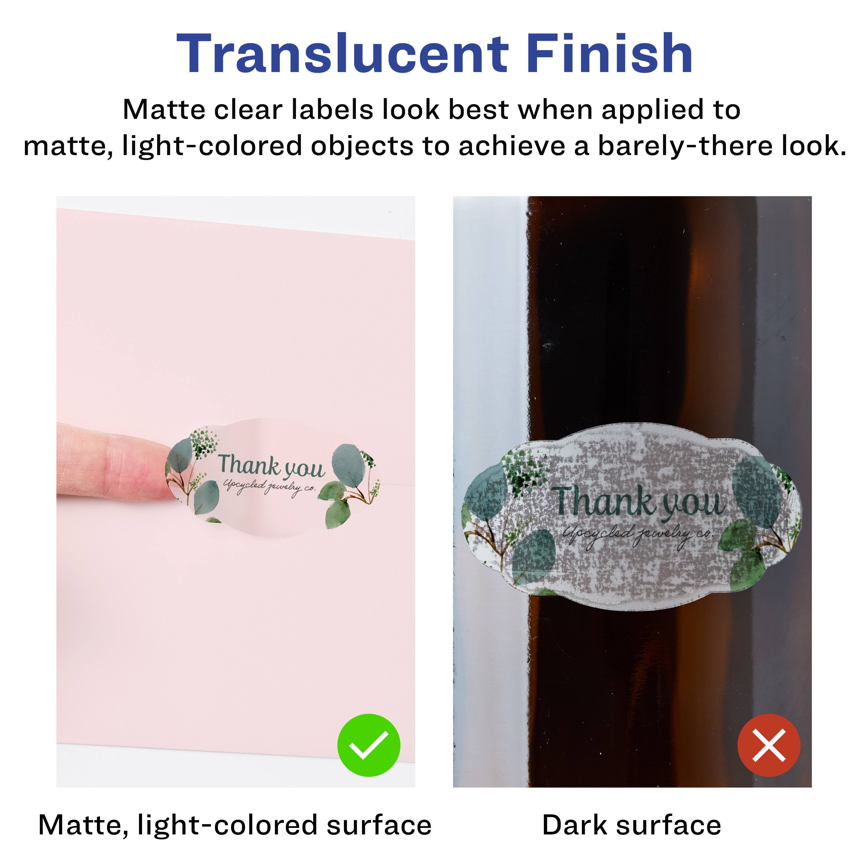 Translucent Finish

Matte clear labels look best when applied to matte, light-colored objects to achieve a barely-there look.

Matte, light-colored surface

Dark surface