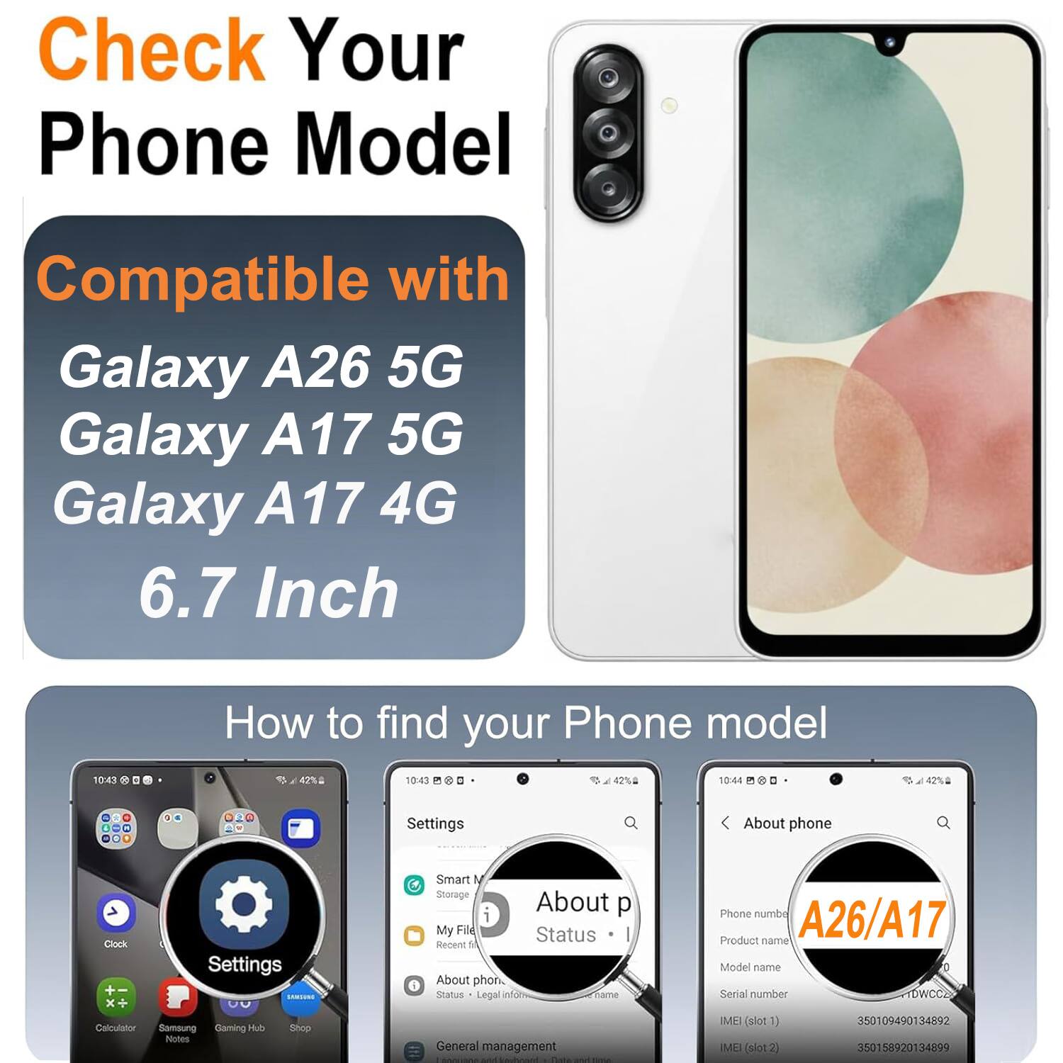 Check Your Phone Model

Compatible with
Galaxy A26 5G
Galaxy A17 5G
Galaxy A17 4G
6.7 Inch

How to find your Phone model

Settings
About phone

Settings
Smart M
Storage
About p
My Fild
Status
Recent M
About phon
Status
Legal anfow
Tame
Phone numbe
A26/A17
Product name
Model name
Serial number
TDWCC2
Calculator
Samoung
Gamino
Hul
Nutes
Snop
General management

IMEI (slot1) 350109490134892
IMEI (slot 2) 350158920134899