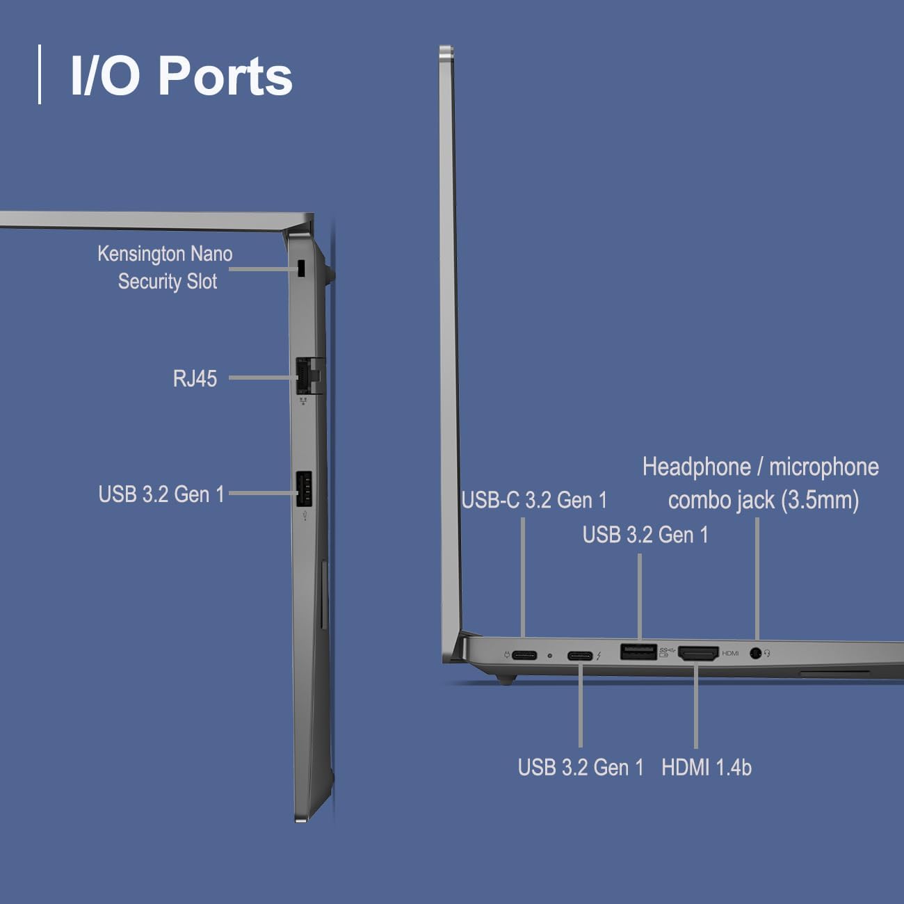 I/O Ports  
- Kensington Nano Security Slot  
- RJ45  
- USB 3.2 Gen 1  
- USB-C 3.2 Gen 1  
- Headphone/microphone combo jack (3.5mm)  
- USB 3.2 Gen 1  
- HDMI 1.4b