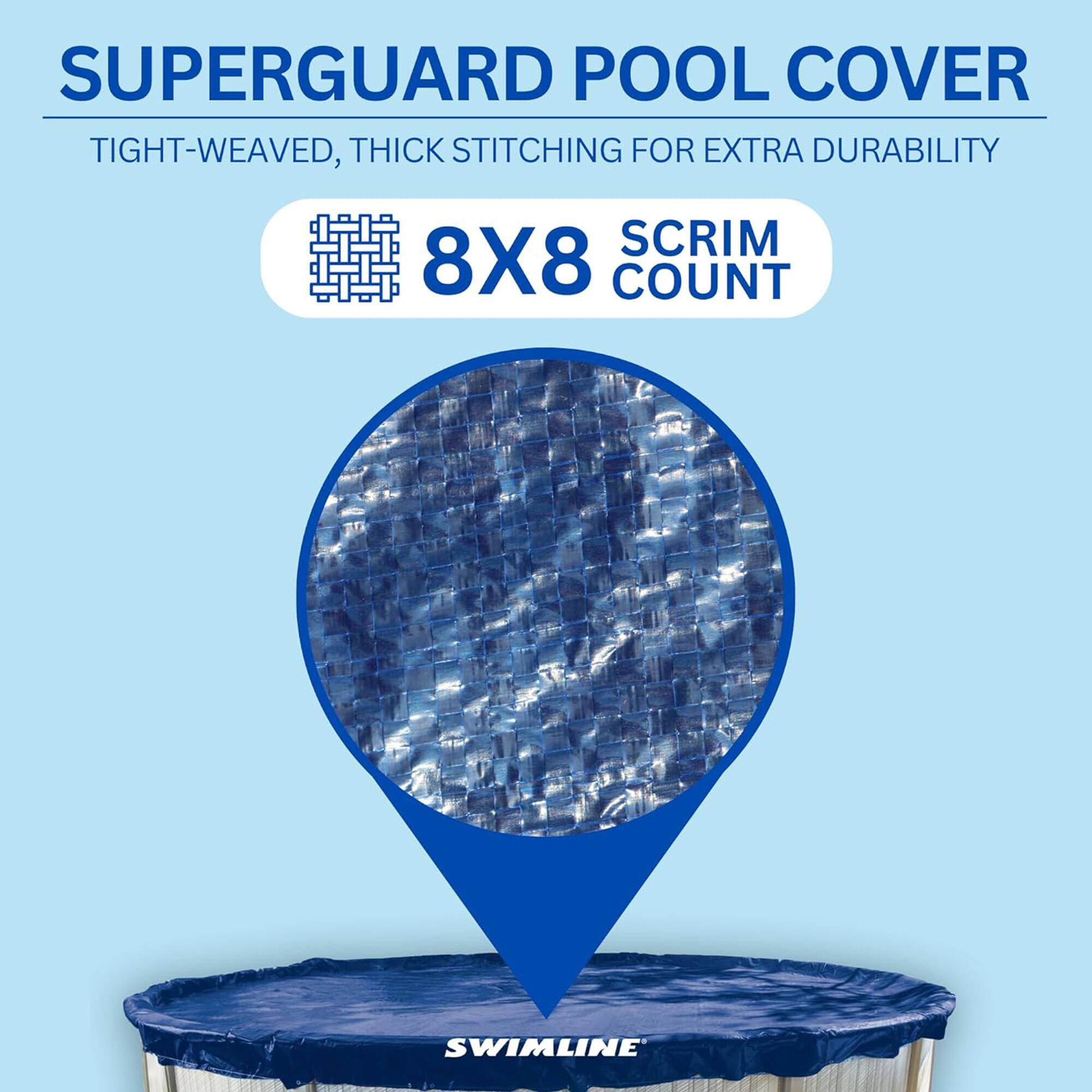 SUPERGUARD POOL COVER  
TIGHT-WEAVED, THICK STITCHING FOR EXTRA DURABILITY  
8X8 SCRIM COUNT  
SWIMLINE