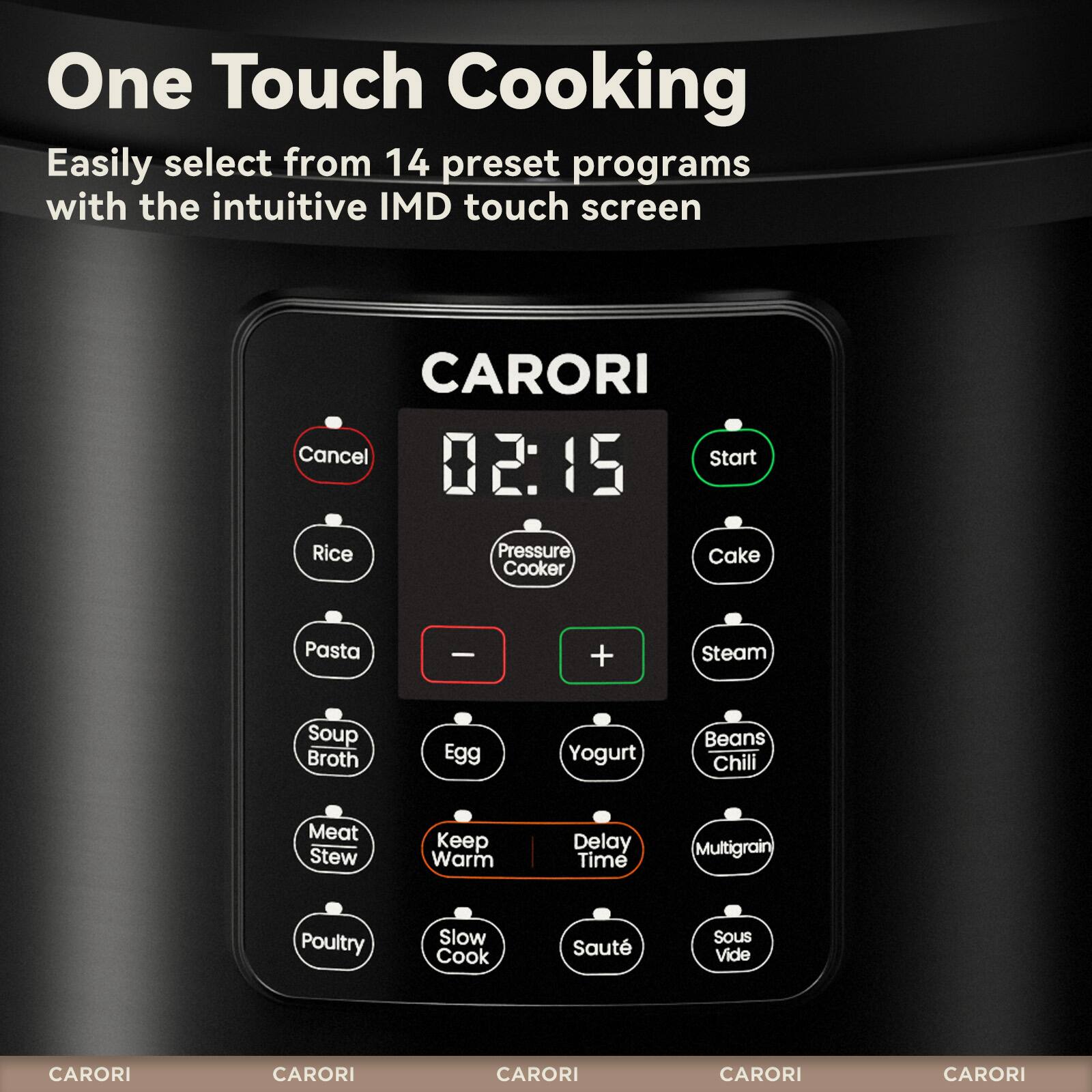One Touch Cooking  
Easily select from 14 preset programs with the intuitive IMD touch screen  

CARORI  
02:15  
Cancel Start  

Rice Pressure Cooker  
Cake  
Pasta  
Soup Broth  
Egg  
Yogurt  
Beans Chili  
Meat Stew  
Keep Warm  
Delay Time  
Multigrain  
Poultry  
Slow Cook  
Sauté  
Sous Vide  

CARORI  
CARORI  
CARORI  
CARORI