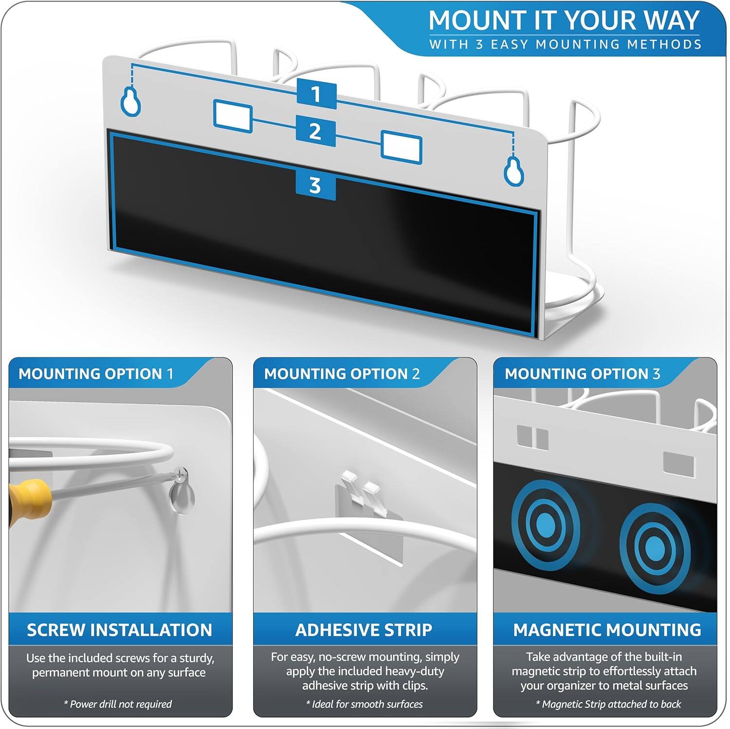 MOUNT IT YOUR WAY WITH 3 EASY MOUNTING METHODS

1. MOUNTING OPTION 1
   - SCREW INSTALLATION
     - Use the included screws for a sturdy, permanent mount on any surface
     - *Power drill not required

2. MOUNTING OPTION 2
   - ADHESIVE STRIP
     - For easy, no-screw mounting, simply apply the included heavy-duty adhesive strip with clips
     - *Ideal for smooth surfaces

3. MOUNTING OPTION 3
   - MAGNETIC MOUNTING
     - Take advantage of the built-in magnetic strip to effortlessly attach your organizer to metal surfaces
     - *Magnetic Strip attached to back