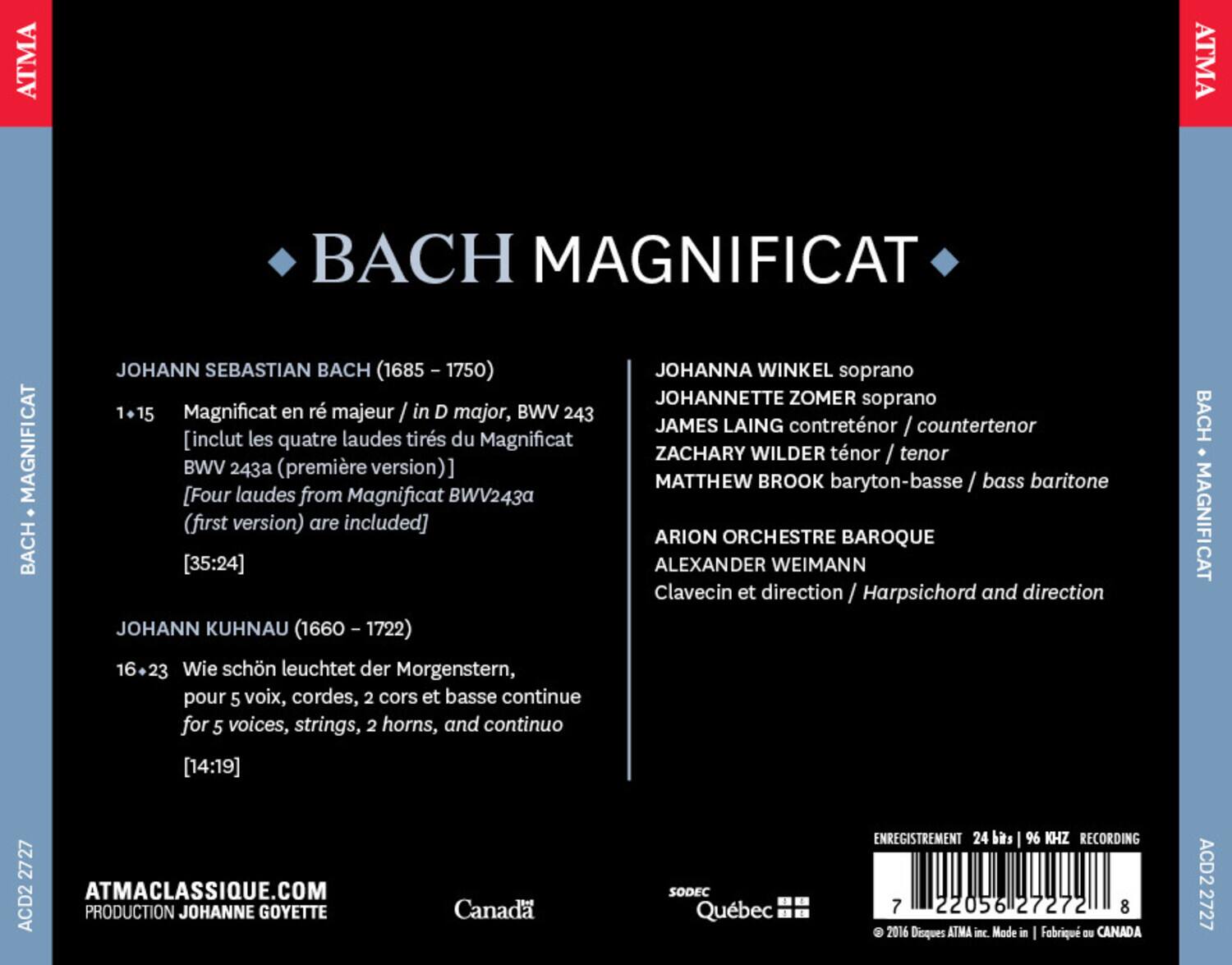ATMA  
BACH MAGNIFICAT  

JOHANN SEBASTIAN BACH (1685 - 1750)  
1+15 Magnificat en ré majeur / in D major, BWV 243  
[inclut les quatre laudes tirés du Magnificat BWV 243a (première version) [Four laudes from Magnificat BWV243a (first version) are included]  
[35:24]  

JOHANN KUHNAU (1660 - 1722)  
16-23 Wie schön leuchtet der Morgenstern, pour 5 voix, cordes, 2 cors et basse continue  
for 5 voices, strings, 2 horns, and continuo  
[14:19]  

JOHANNA WINKEL soprano  
JOHANNETTE ZOMER soprano  
JAMES LAING contretnor / countertenor  
ZACHARY WILDER ténor / tenor  
MATTHEW BROOK baryton-basse / bass baritone  

ARION ORCHESTRE