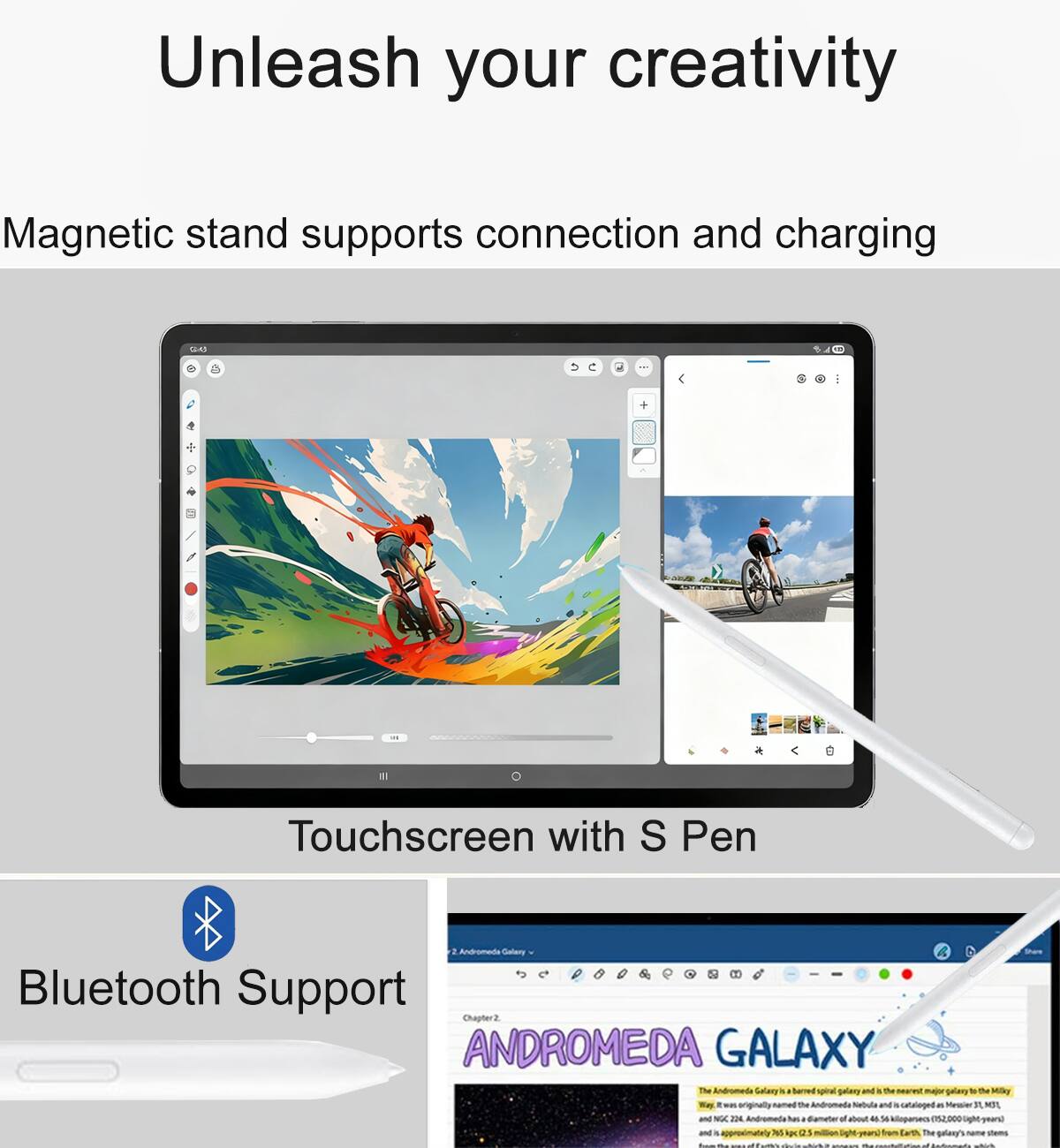 Unleash your creativity

Magnetic stand supports connection and charging

Touchscreen with S Pen

Bluetooth Support

ANDROMEDA GALAXY

The Andromeda Galaxy is a spiral galaxy and the nearest major galaxy to the Milky Way. It was originally named the Andromeda Nebula and is the most distant object visible to the naked eye. The galaxy's name stems from the Andromeda constellation, in which it appears. Andromeda has a diameter of about 220,000 light-years and contains an estimated 1 trillion stars. It is approximately 2.537 million light-years from Earth. The galaxy's name stems from the Andromeda constellation, in which it appears.