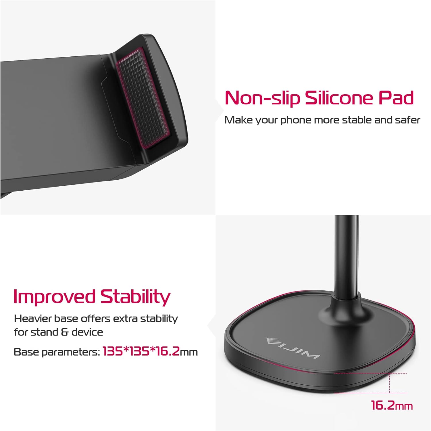 Non-slip Silicone Pad  
Make your phone more stable and safer  

Improved Stability  
Heavier base offers extra stability for stand & device  
Base parameters: 135*135*16.2mm  

16.2mm