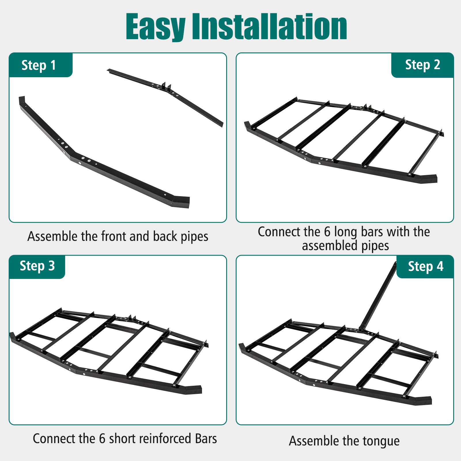 Step 1: Easy Installation  
Step 2: Assemble the front and back pipes  
Step 3: Connect the 6 long bars with the assembled pipes  
Step 4: Connect the 6 short reinforced bars  
Step 5: Assemble the tongue