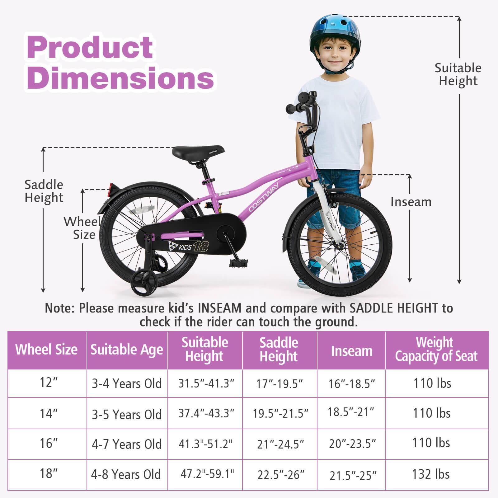**Product Dimensions**

- Saddle Height
- Wheel Size
- Suitable Height
- Inseam

**Note:** Please measure kid's INSEAM and compare with SADDLE HEIGHT to check if the rider can touch the ground.

| Wheel Size | Suitable Age | Suitable Height | Saddle Height | Inseam | Weight Capacity of Seat |
|------------|--------------|----------------|--------------|--------|-----------------------|
| 12"        | 3-4 Years Old | 31.5"-41.3"     | 17"-19.5"     | 16"-18.5" | 110 lbs               |
| 14"        | 3-5 Years Old | 37.4"-43.3"     | 19.5"-21.5"    | 18.5"-21"  | 110 lbs               |
| 16"        | 4-7 Years Old | 41.3"-51.2"     | 21"-24.5"     | 20"-23.5" | 110 lbs               |
| 