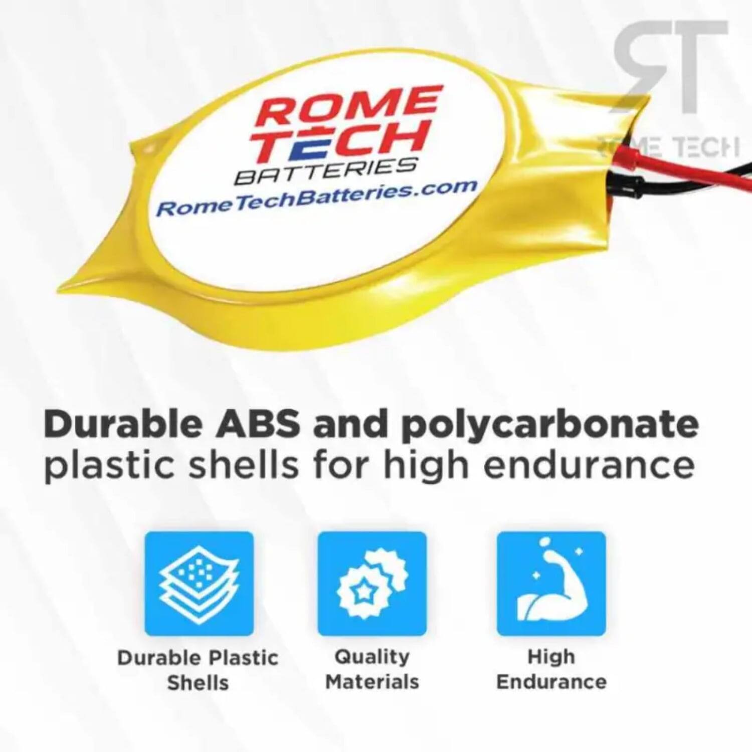ROME TECH BATTERIES  
RomeTechBatteries.com  

Durable ABS and polycarbonate plastic shells for high endurance  

- Durable Plastic Shells  
- Quality Materials  
- High Endurance