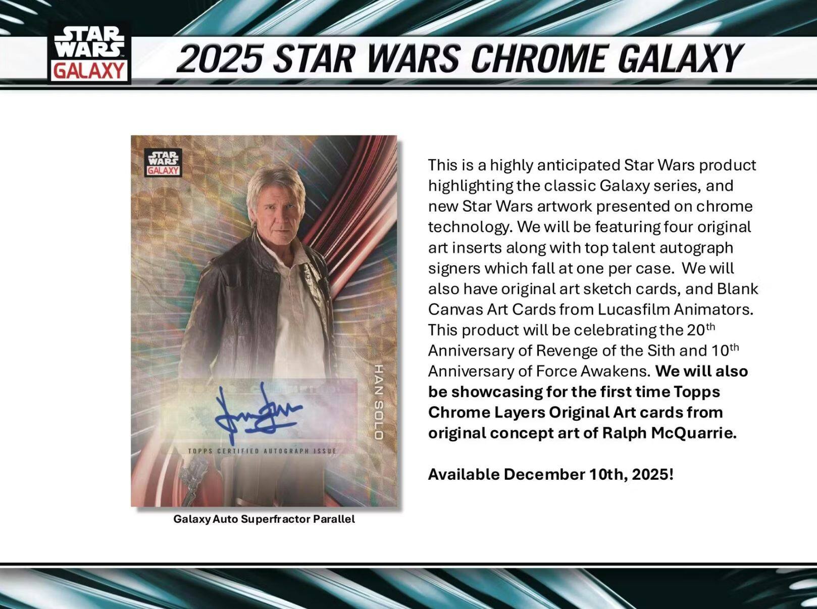 **2025 STAR WARS CHROME GALAXY**

This is a highly anticipated Star Wars product highlighting the classic Galaxy series, and new Star Wars artwork presented on chrome technology. We will be featuring four original art inserts along with top talent autograph signers which fall at one per case. We will also have original art sketch cards, and Blank Canvas Art Cards from Lucasfilm Animators. This product will be celebrating the 20th Anniversary of Revenge of the Sith and 10th Anniversary of Force Awakens. We will also be showcasing for the first time Topps Chrome Layers Original Art cards from original concept art of Ralph McQuarrie.

Available December 10th, 2025!

**Galaxy Auto Superfractor Parallel**

**HAN SOLO**  
TOPPS CERTIFIED AUTOGRAPH ISSUE