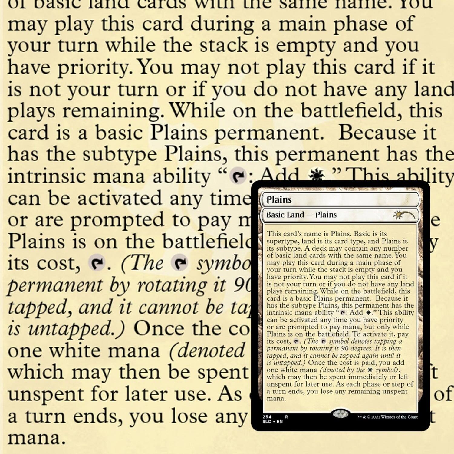 TO basic land cards with the same name. You may play this card during a main phase of your turn while the stack is empty and you have priority. You may not play this card if it is not your turn or if you do not have any land plays remaining. While on the battlefield, this card is a basic Plains permanent. Because it has the subtype Plains, this permanent has the intrinsic mana ability "Add {W}" (This ability can be activated any time you have priority or are prompted to pay mana, but only while Plains is on the battlefield). (The {W} symbol denotes tapping a permanent by rotating it 90 degrees clockwise, and it cannot be tapped again until it is untapped.) Once the cost is paid, you may spend one white mana (denoted by the {W} symbol), which may then be spent immediately or left unsent for later use. As each phase or step of a turn ends, you lose any remaining unsent mana.