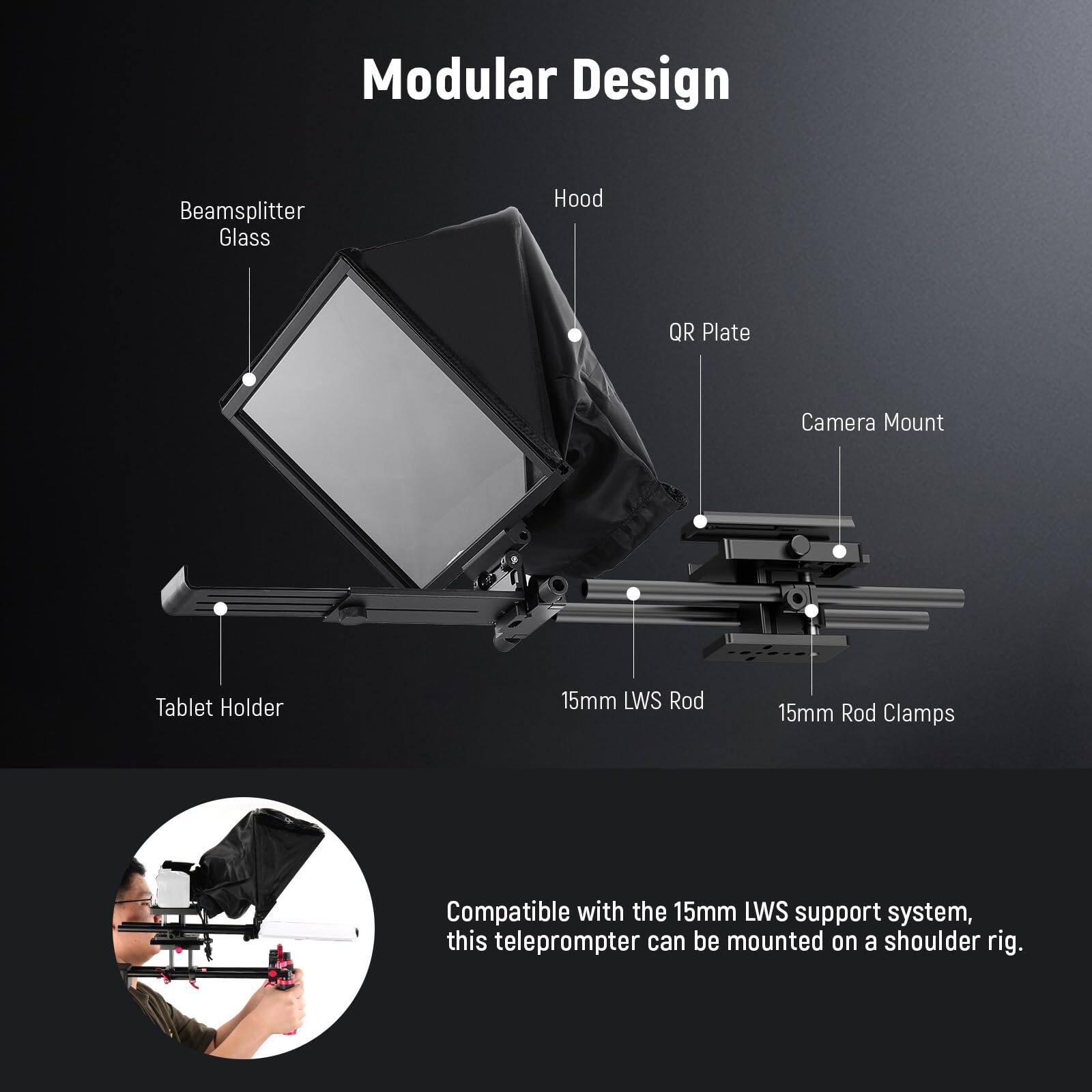 Modular Design

- Beamsplitter Glass
- Hood
- QR Plate
- Camera Mount
- Tablet Holder
- 15mm LWS Rod
- 15mm Rod Clamps

Compatible with the 15mm LWS support system, this teleprompter can be mounted on a shoulder rig.
