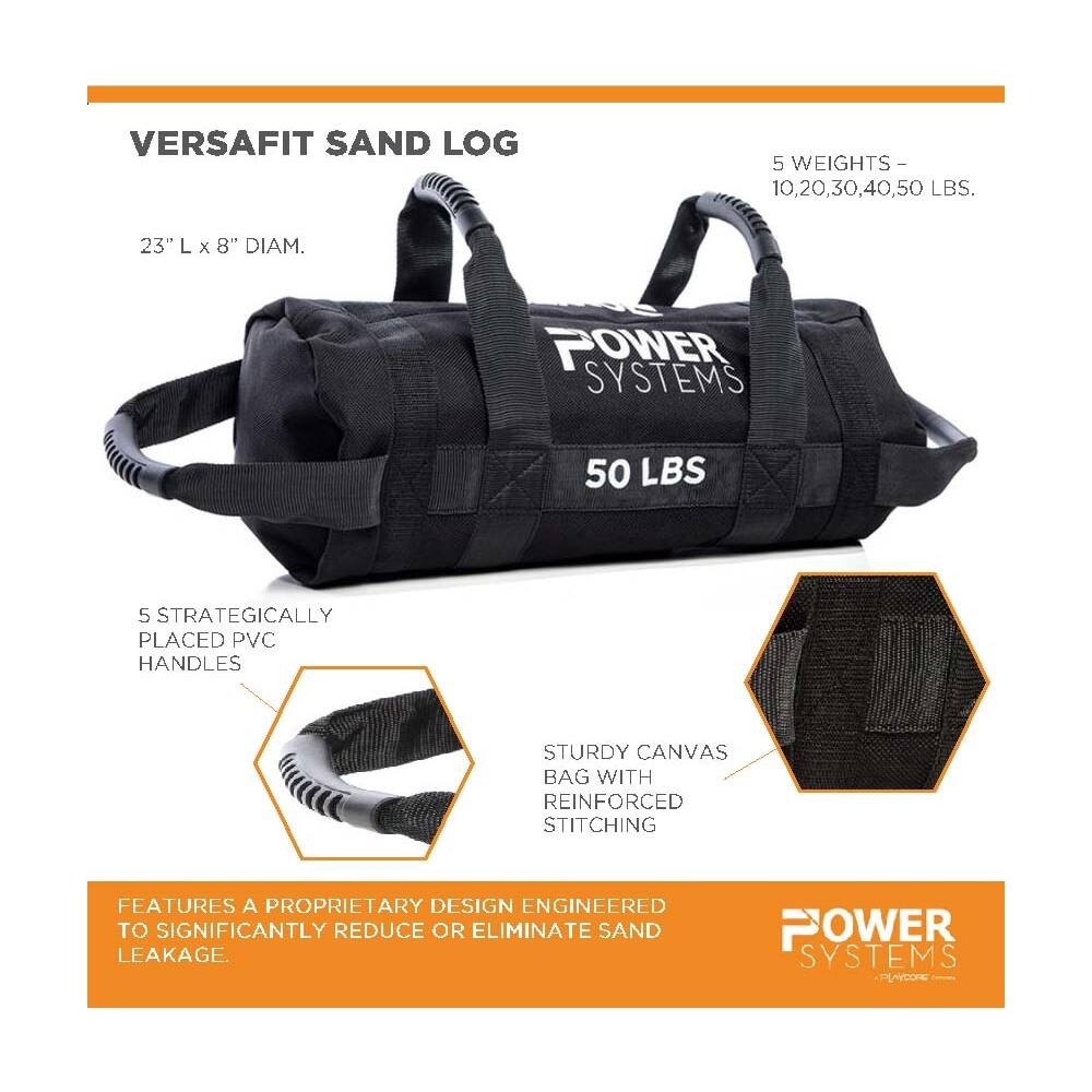 VERSAFIT SAND LOG

5 WEIGHTS - 10, 20, 30, 40, 50 LBS.
23" L x 8" DIAM.

POWER SYSTEMS
50 LBS

5 STRATEGICALLY PLACED PVC HANDLES
STURDY CANVAS BAG WITH REINFORCED STITCHING

FEATURES A PROPRIETARY DESIGN ENGINEERED TO SIGNIFICANTLY REDUCE OR ELIMINATE SAND LEAKAGE.

POWER SYSTEMS PLAYCORE