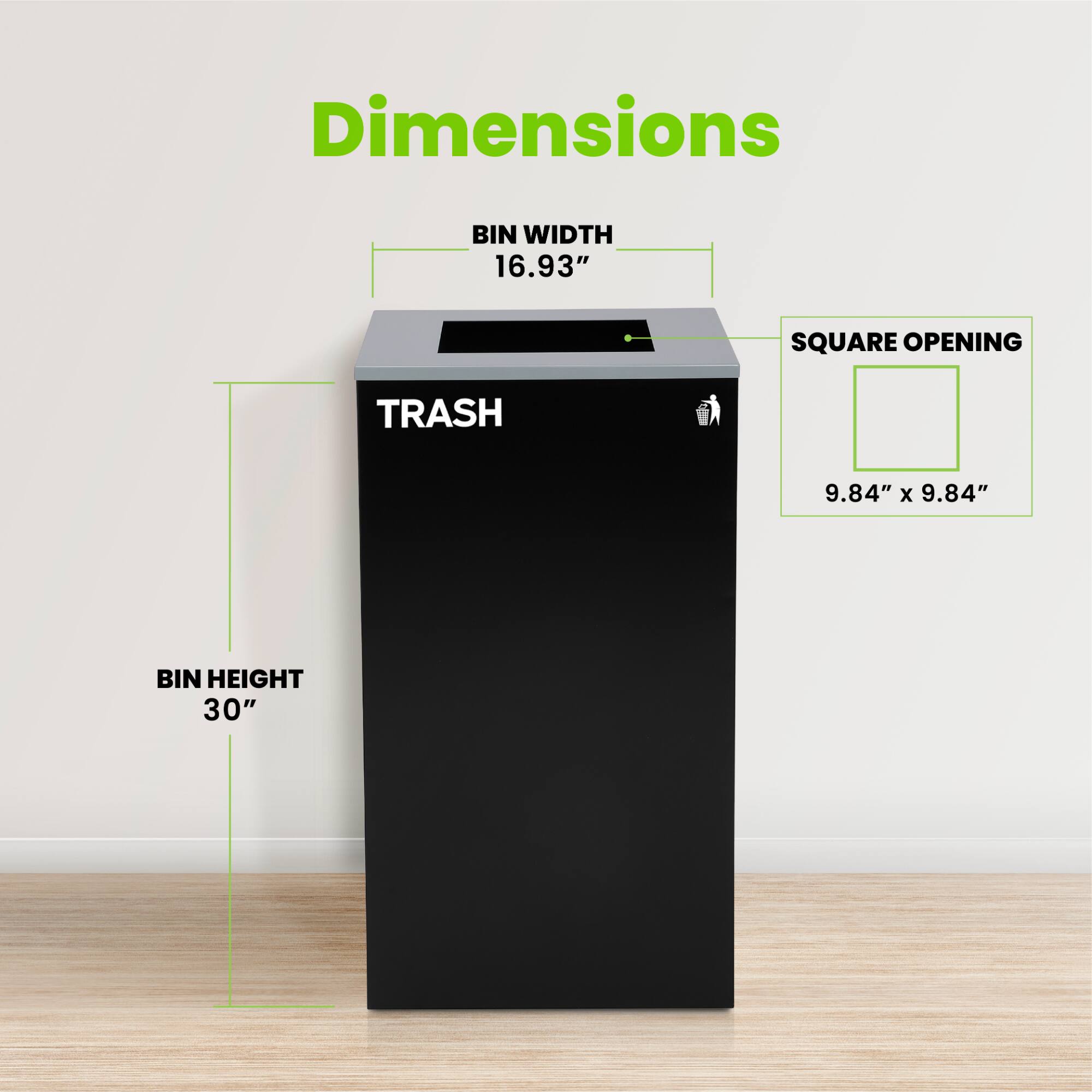 Dimensions
BIN WIDTH 16.93"
SQUARE OPENING 9.84" x 9.84"
BIN HEIGHT 30"
TRASH