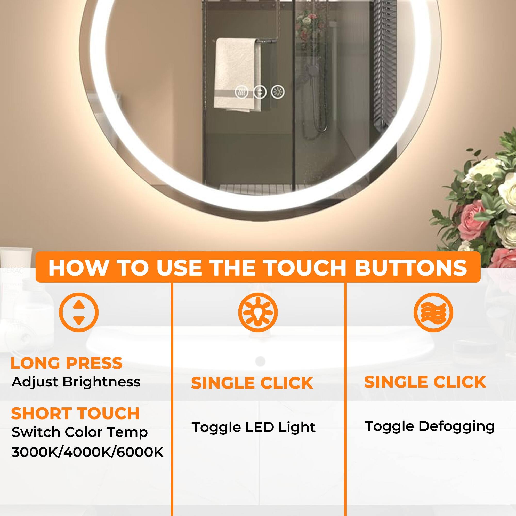 **HOW TO USE THE TOUCH BUTTONS**

- **LONG PRESS**
  - Adjust Brightness

- **SHORT TOUCH**
  - Switch Color Temp 3000K/4000K/6000K

- **SINGLE CLICK**
  - Toggle LED Light

- **SINGLE CLICK**
  - Toggle Defogging