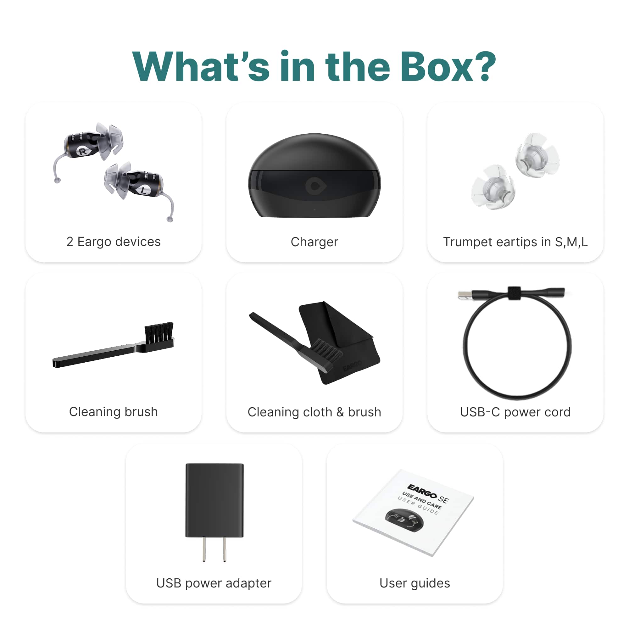 What's in the Box?
- 2 Eargo devices
- Charger
- Trumpet eartips in S, M, L
- Cleaning brush
- Cleaning cloth & brush
- USB-C power cord
- USB power adapter
- User guides