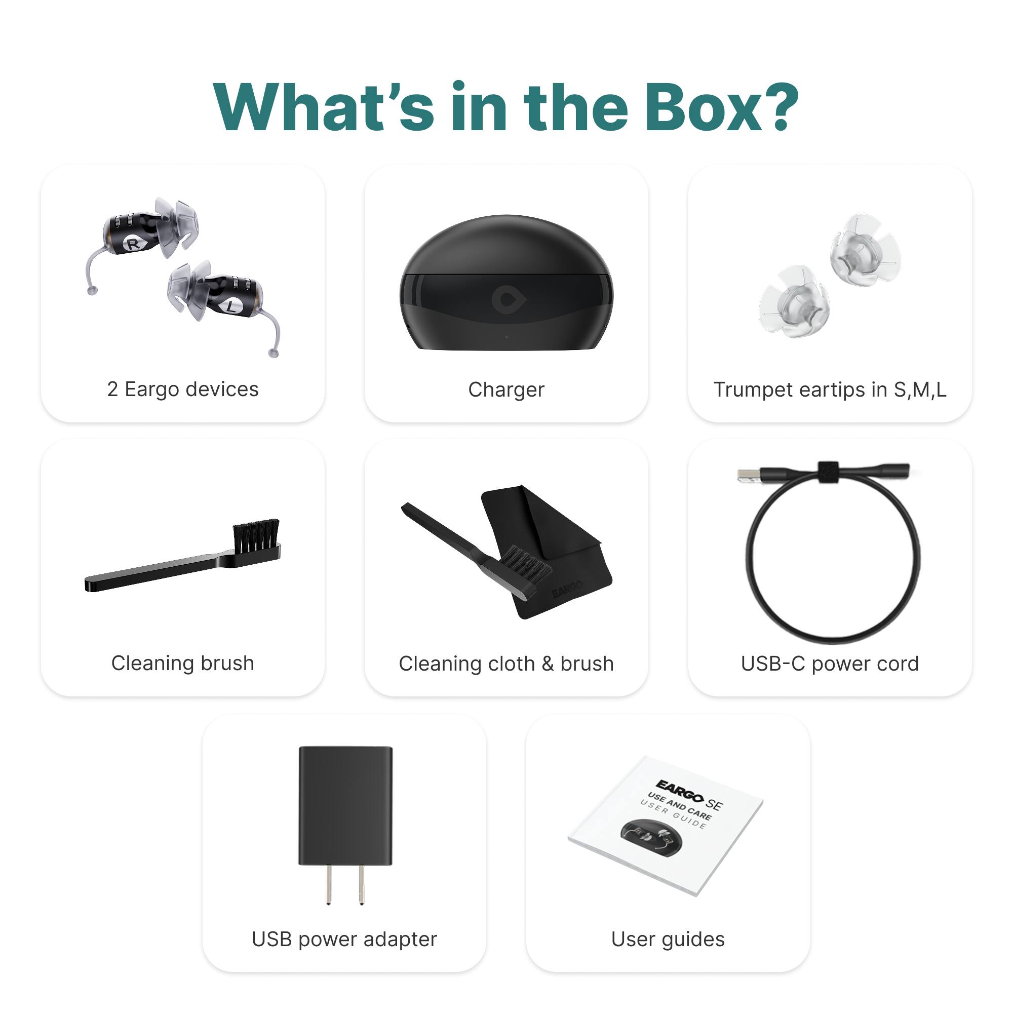 What's in the Box?

- 2 Eargo devices
- Charger
- Trumpet eartips in S, M, L
- Cleaning brush
- Cleaning cloth & brush
- USB-C power cord
- USB power adapter
- User guides