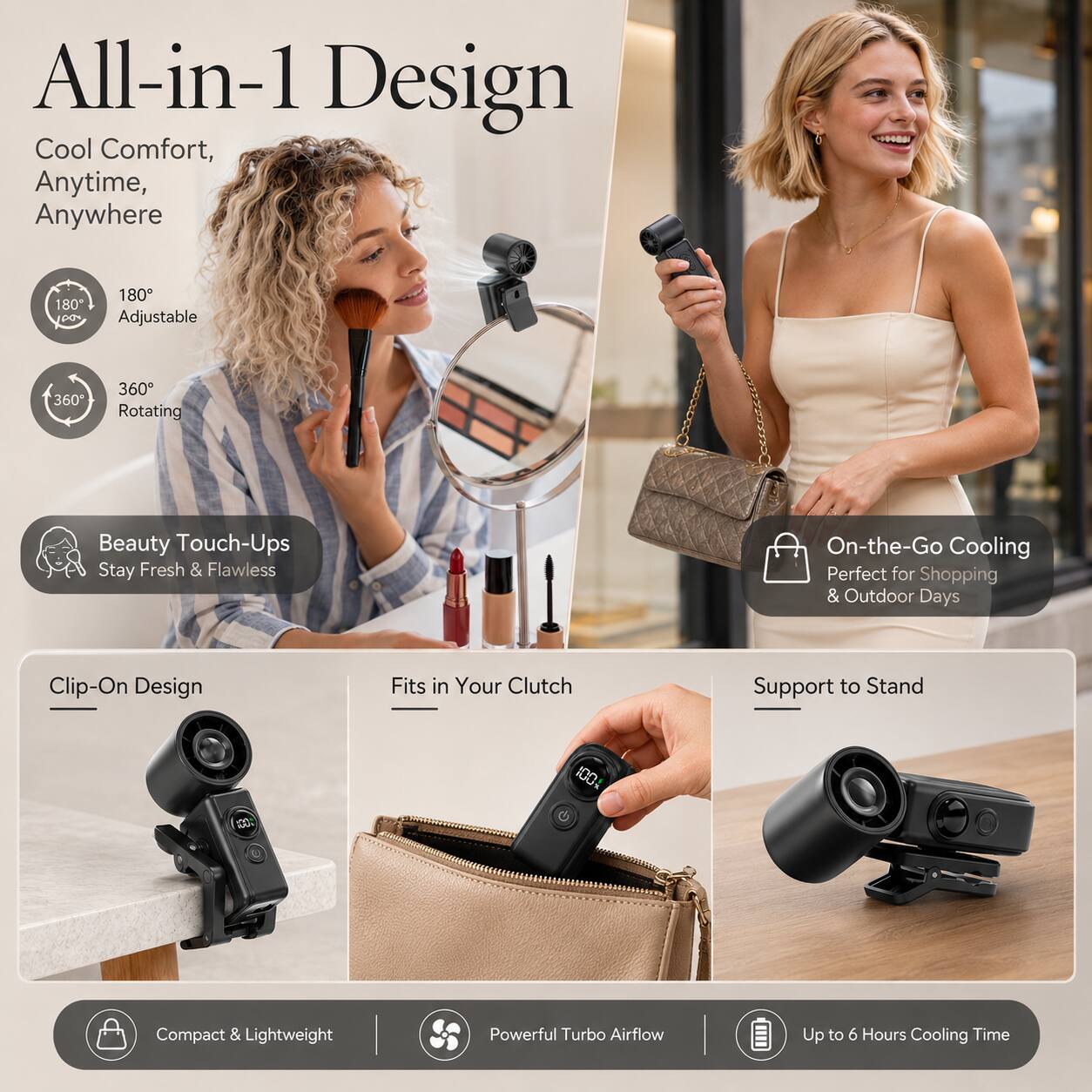 All-in-1 Design Cool Comfort, Anytime, Anywhere

180° Adjustable
360° Rotating
Beauty Touch-Ups Stay Fresh & Flawless
On-the-Go Cooling Perfect for Shopping & Outdoor Days
Clip-On Design
Fits in Your Clutch
Support to Stand
Compact & Lightweight
Powerful Turbo Airflow
Up to 6 Hours Cooling Time