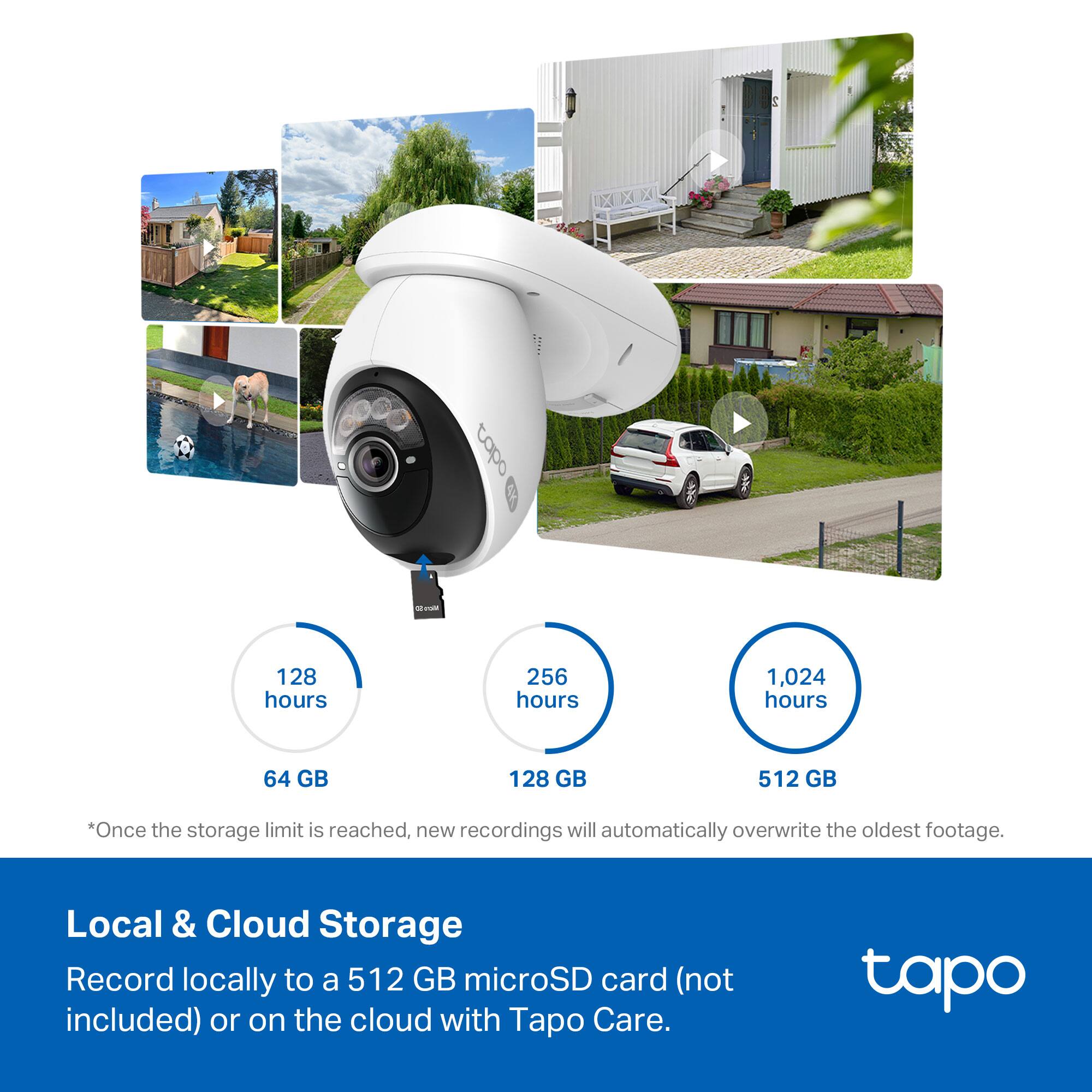E capo  
128 hours  
256 hours  
1,024 hours  
64 GB  
128 GB  
512 GB  

*Once the storage limit is reached, new recordings will automatically overwrite the oldest footage.  

Local & Cloud Storage  
Record locally to a 512 GB microSD card (not included) or on the cloud with Tapo Care.