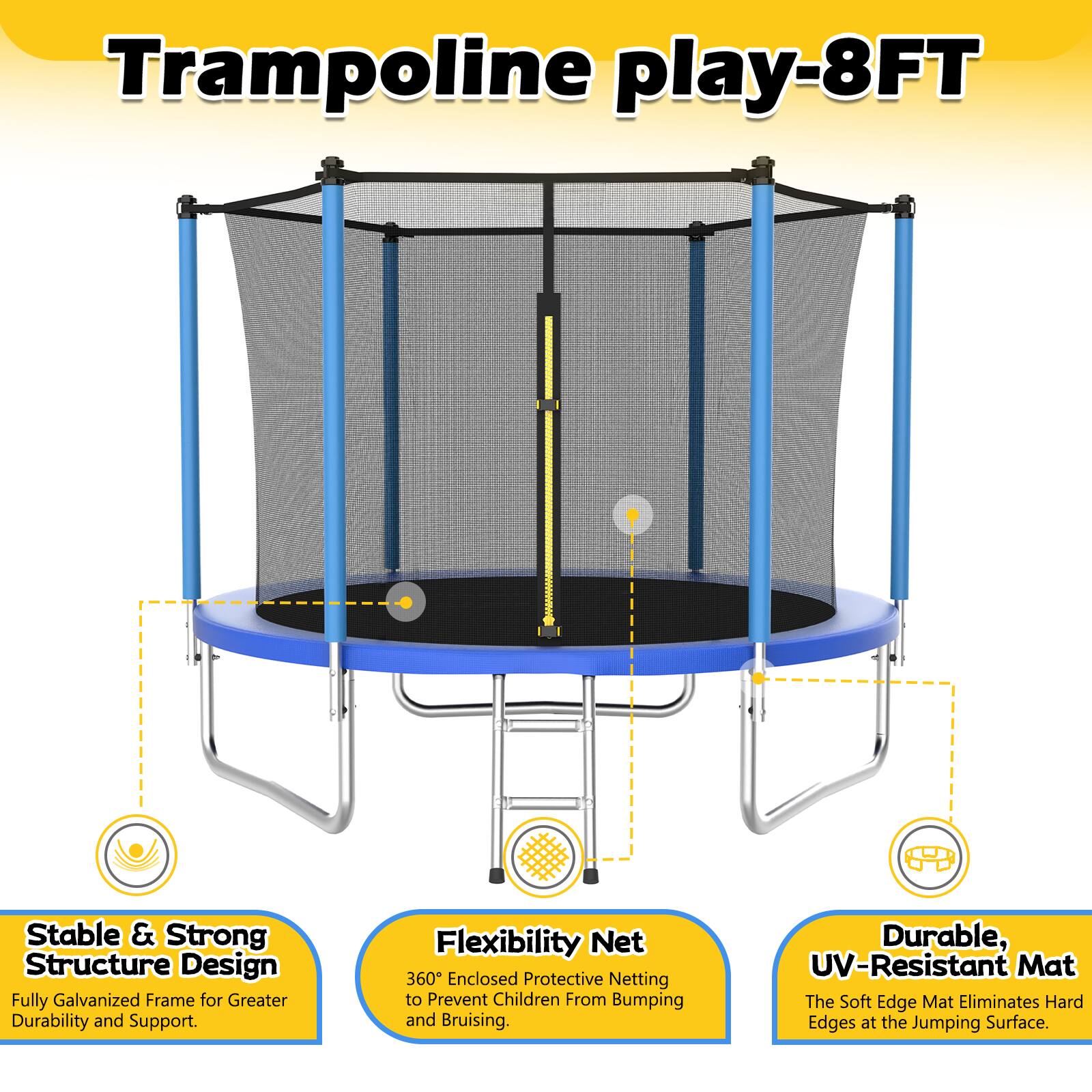 Trampoline play-8FT

- Stable & Strong Structure Design: Fully Galvanized Frame for Greater Durability and Support.
- Flexibility Net: 360° Enclosed Protective Netting to Prevent Children From Bumping and Bruising.
- Durable, UV-Resistant Mat: The Soft Edge Mat Eliminates Hard Edges at the Jumping Surface.