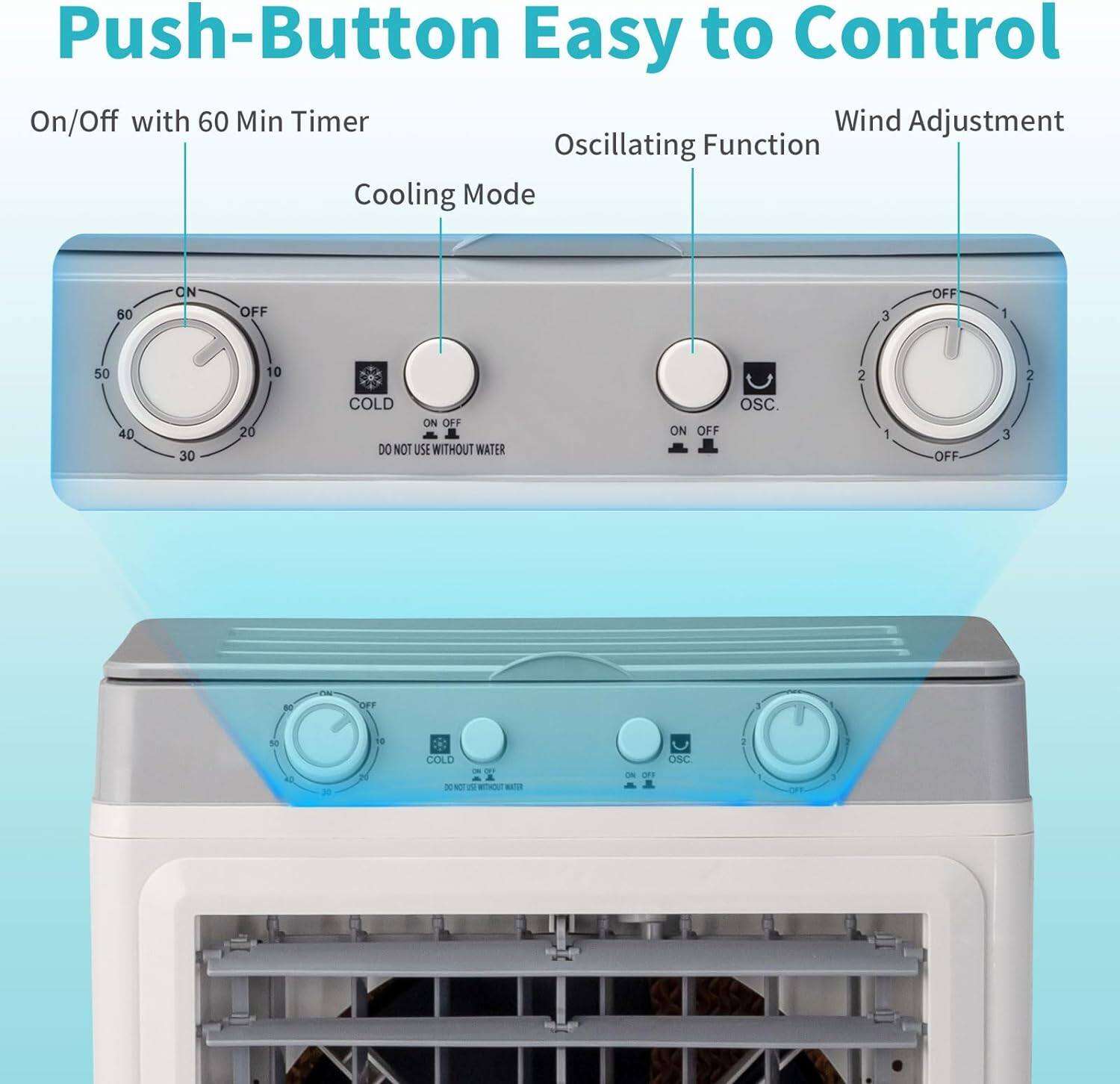 Push-Button Easy to Control  
On/Off with 60 Min Timer  
Wind Adjustment  
Oscillating Function  
Cooling Mode  

60 CN  
N OFF  
3 OFF  
1 50  
10 2  
2 40  
30 20  
COLD ON OFF  
DO NOT USE WITHOUT WATER  
ON OFF OSC.  
1 OFF  
3 an - - * D ie - - COLD - TORO 2 FO . - - OSC