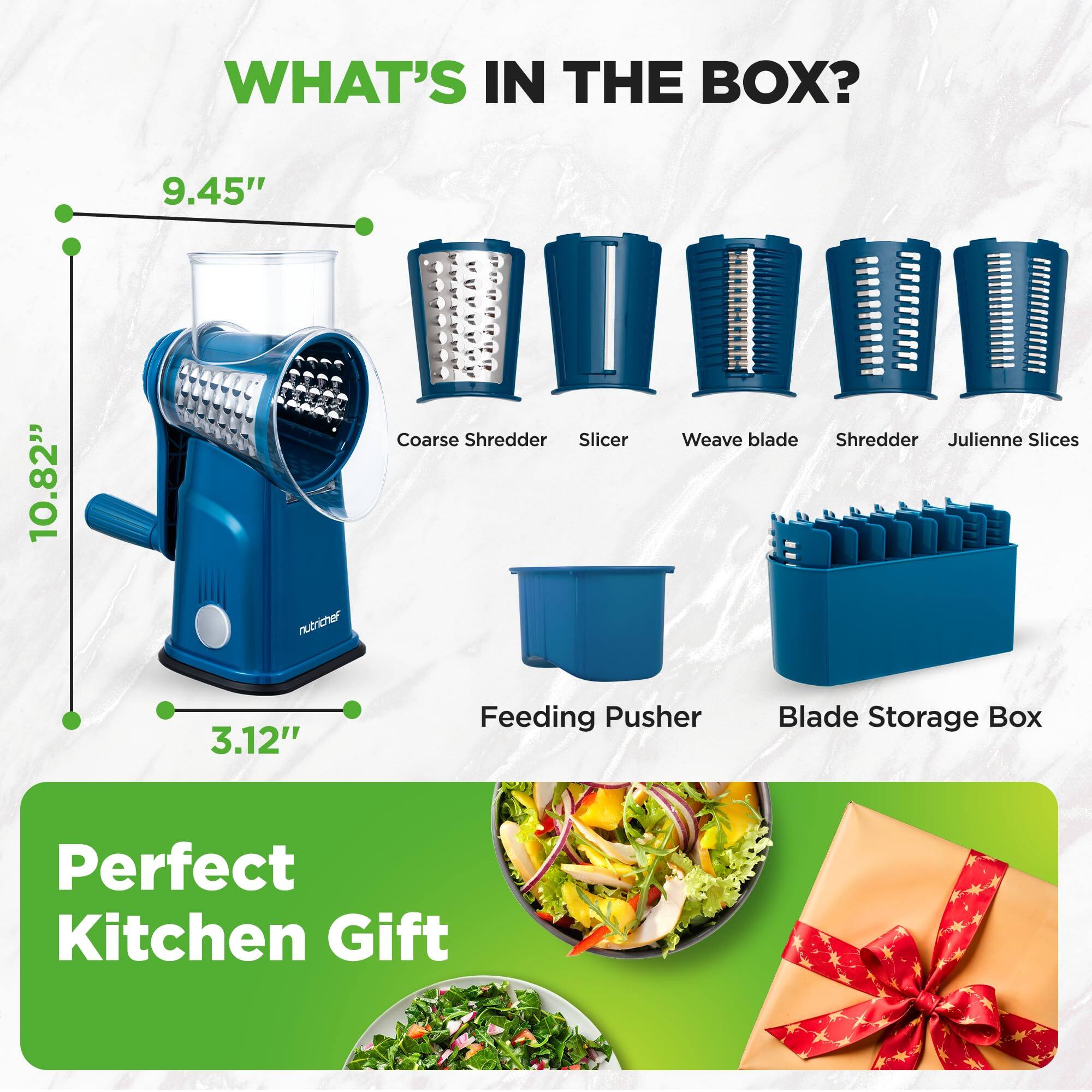 WHAT'S IN THE BOX?

9.45"  
10.82"  
3.12"  

nutrichef  
Coarse Shredder  
Slicer  
Weave blade  
Shredder  
Julienne Slices  
Feeding Pusher  
Blade Storage Box  

Perfect Kitchen Gift