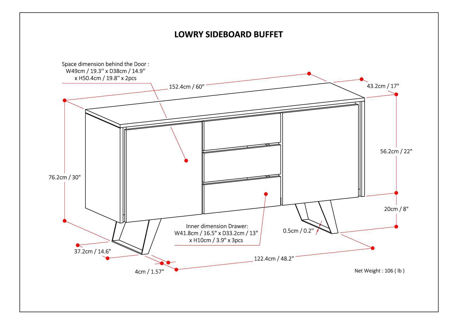LOWRY SIDEBOARD BUFFET Space dimension behind the Door W49cm 19.3" x D38cm / 14.9" x H50.4cm / 19.8' / 19.8" x 2pcs 152.4cm / 60" 43.2cm/17" 56.2cm/22" 22" 76.2cm/30" 30" 20cm/8" Inner dimension Drawer: W41.8cm/ 16. 16.5" x D33.2cm/1 13" x H10cm/3.9" 3.9" x 3pcs 0.5cm/0.2 0.2" 37.2cm /14.6" 14.6" 122.4cm /48.2" 48.2" 4cm 4cm/ 1.57" Net Weight 106 (lb)