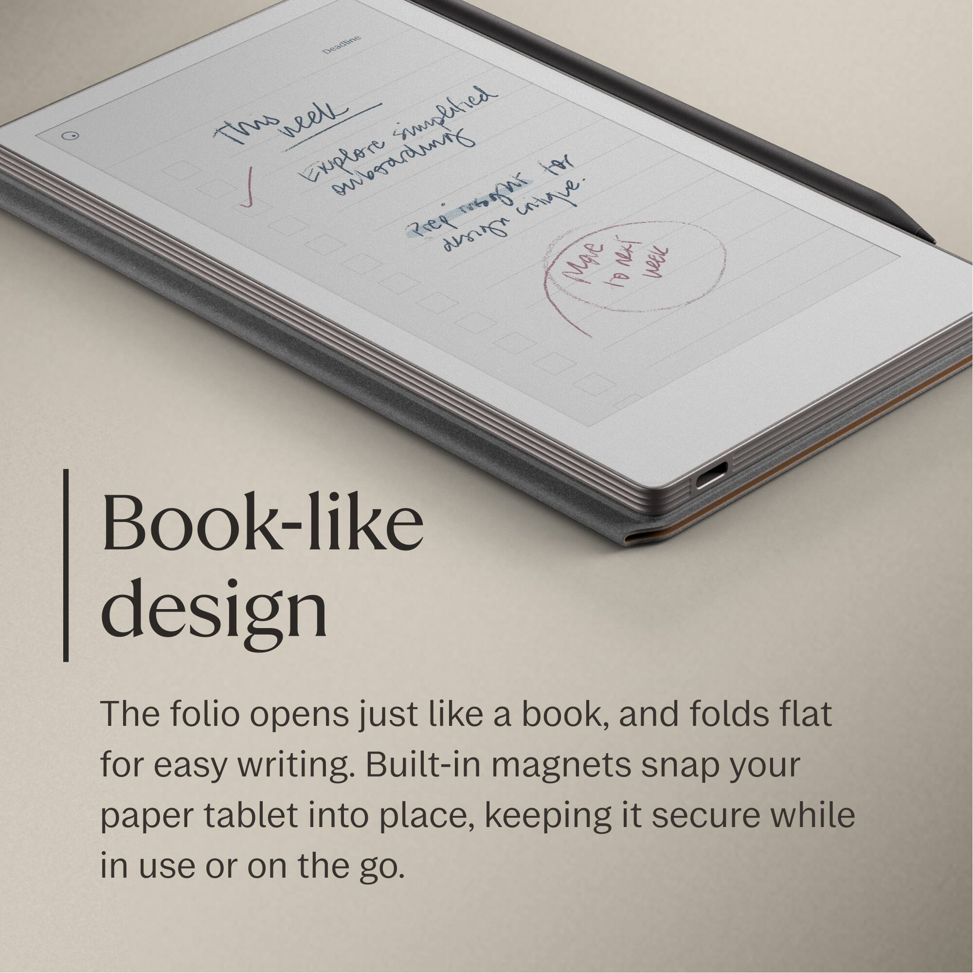 Book-like design

The folio opens just like a book, and folds flat for easy writing. Built-in magnets snap your paper tablet into place, keeping it secure while in use or on the go.