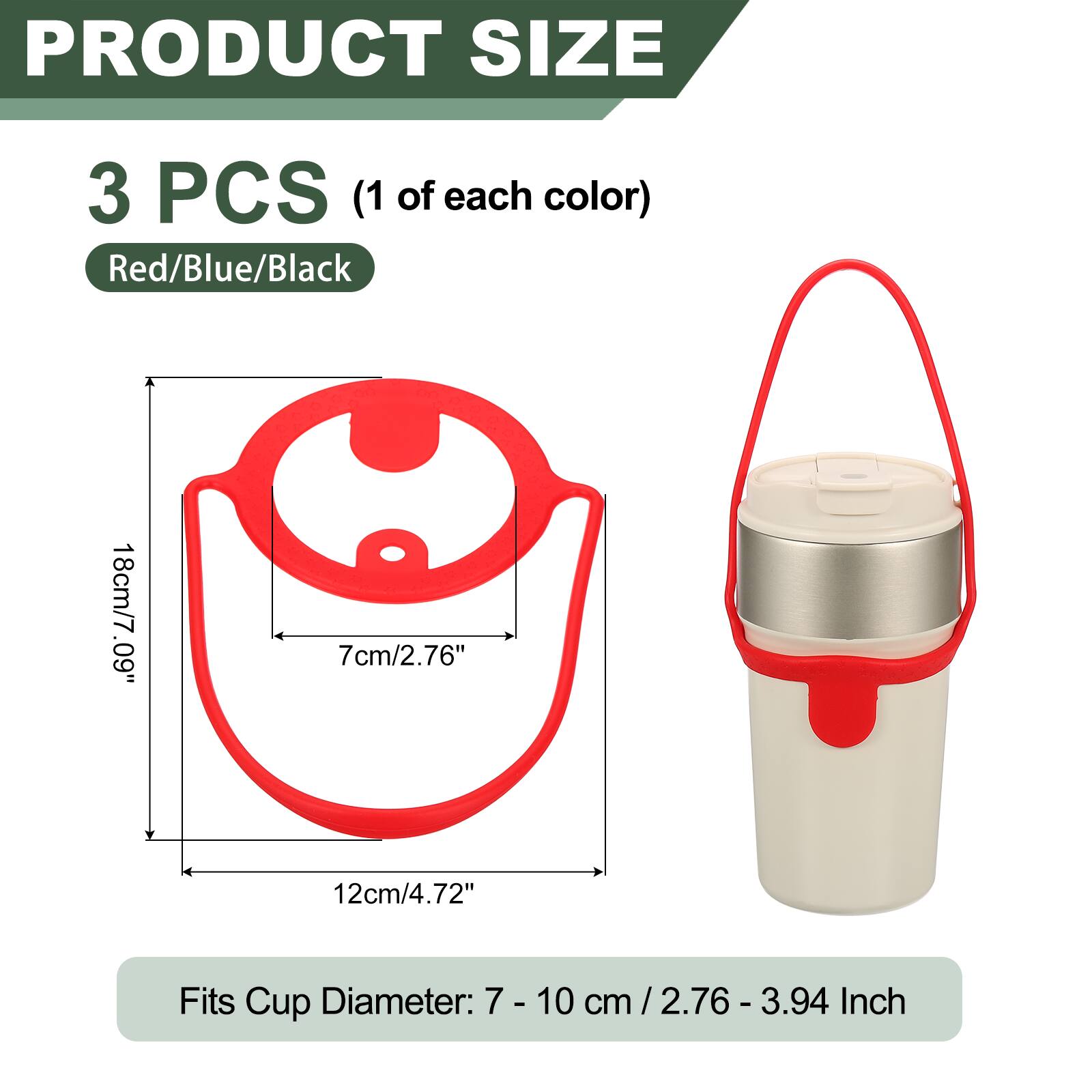 PRODUCT SIZE

3 PCS (1 of each color) Red/Blue/Black

18cm/7.09" 7cm/2.76" 12cm/4.72"

Fits Cup Diameter: 7 - 10 cm / 2.76 - 3.94 Inch