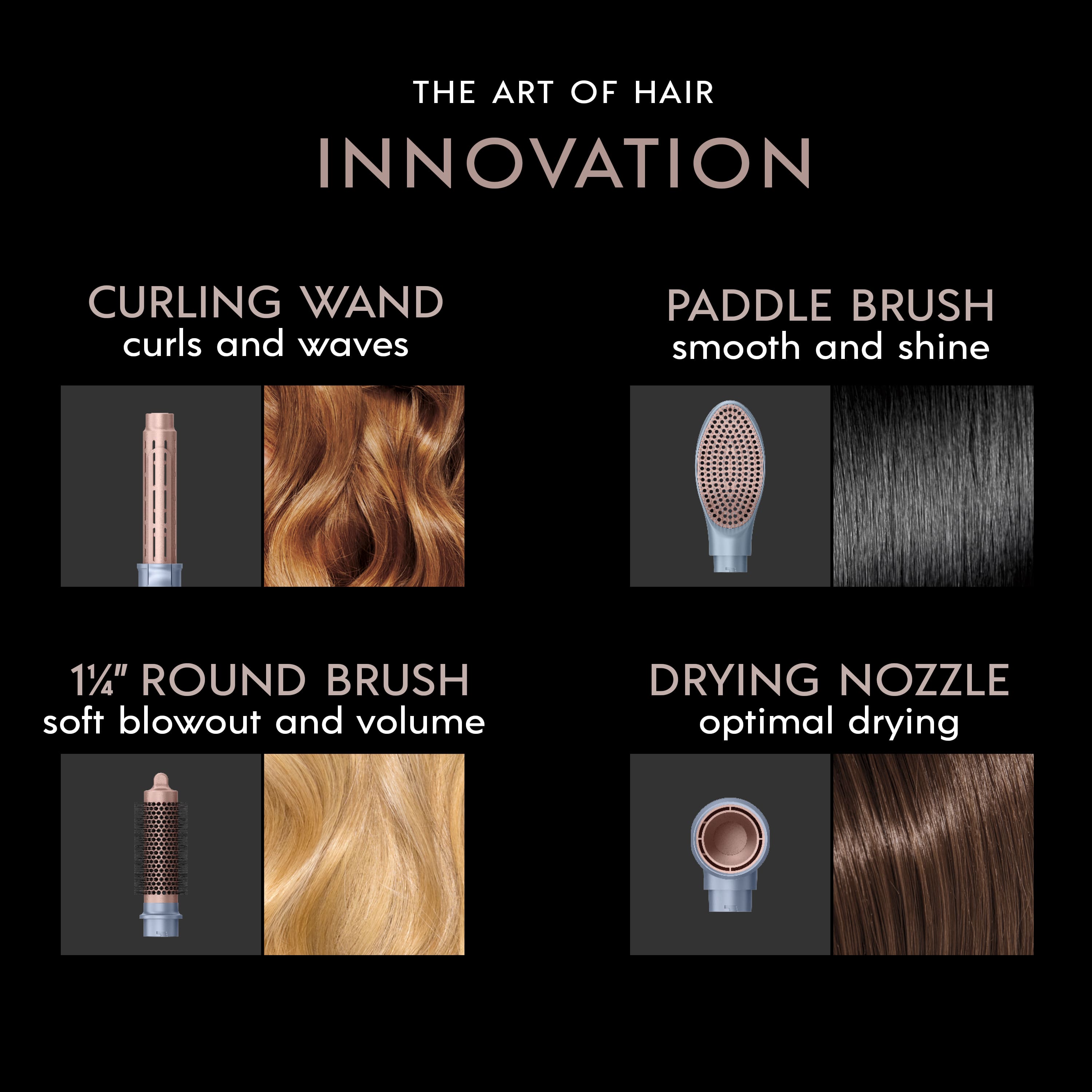 The Art of Hair Innovation:
1. Curling Wand: curls and waves
2. Paddle Brush: smooth and shine
3. 1 1/4" Round Brush: soft blowout and volume
4. Drying Nozzle: optimal drying