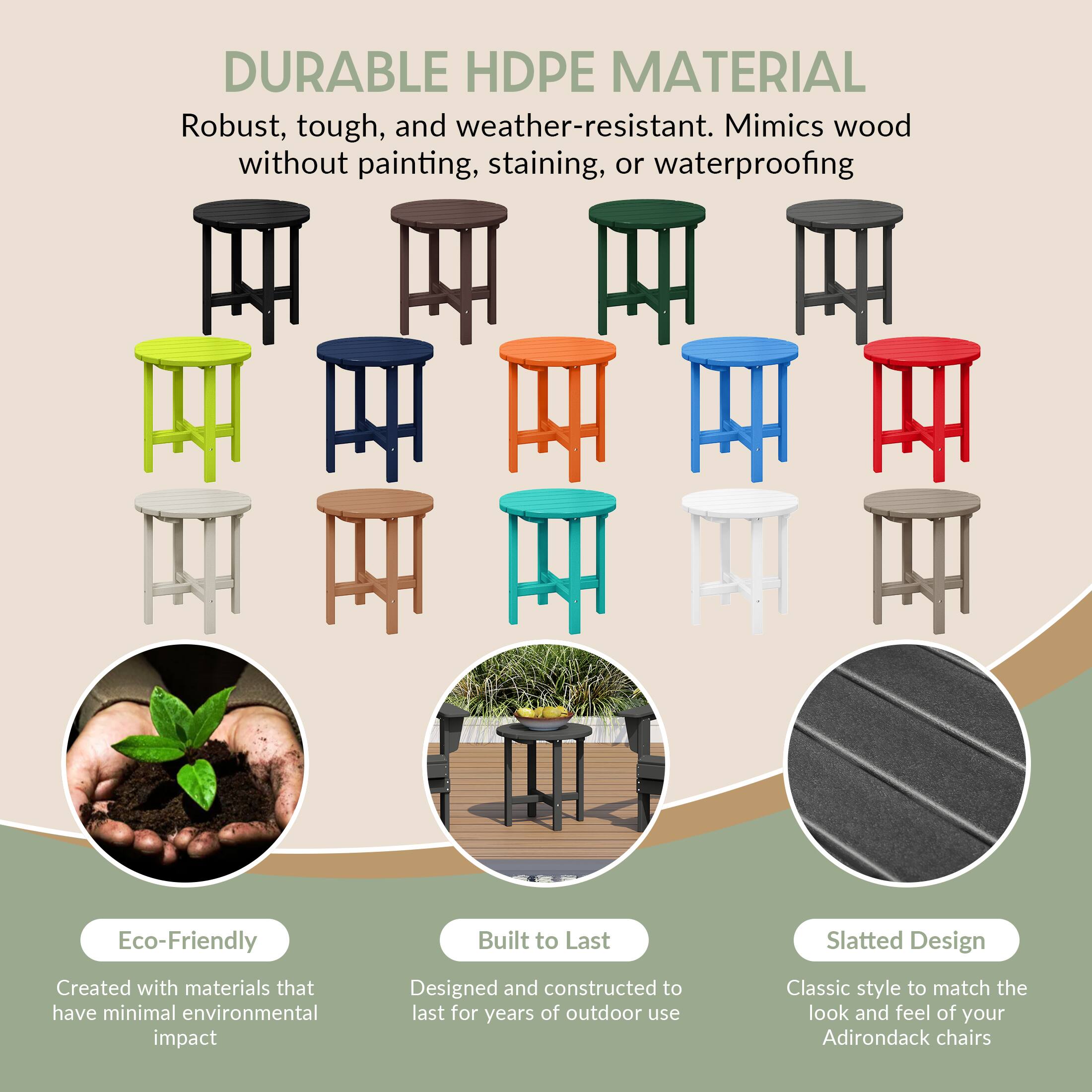 DURABLE HDPE MATERIAL  
Robust, tough, and weather-resistant. Mimics wood without painting, staining, or waterproofing.

Eco-Friendly  
Created with materials that have minimal environmental impact

Built to Last  
Designed and constructed to last for years of outdoor use

Slatted Design  
Classic style to match the look and feel of your Adirondack chairs
