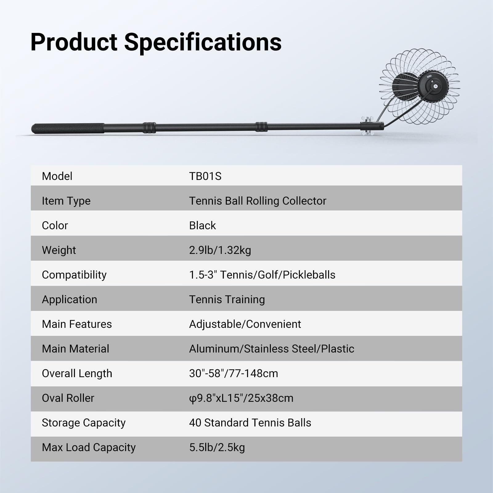 Product Specifications

Model: TB01S  
Item Type: Tennis Ball Rolling Collector  
Color: Black  
Weight: 2.9lb/1.32kg  
Compatibility: 1.5-3" Tennis/Golf/Pickleballs  
Application: Tennis Training  
Main Features: Adjustable/Convenient  
Main Material: Aluminum/Stainless Steel/Plastic  
Overall Length: 30"-58"/77-148cm  
Oval Roller: Ø9.8"xL15"/25x38cm  
Storage Capacity: 40 Standard Tennis Balls  
Max Load Capacity: 5.5lb/2.5kg