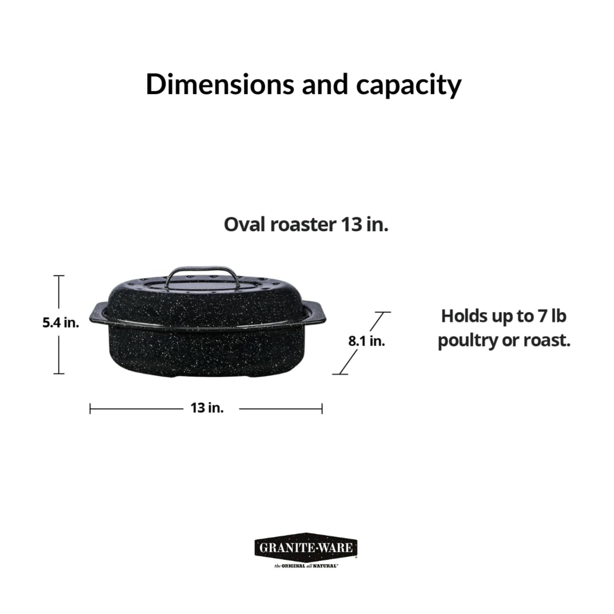 Dimensions and capacity

Oval roaster 13 in.  
5.4 in.  
8.1 in.  
13 in.  

Holds up to 7 lb poultry or roast.

GRANITE-WARE - ORREN - NATURAL